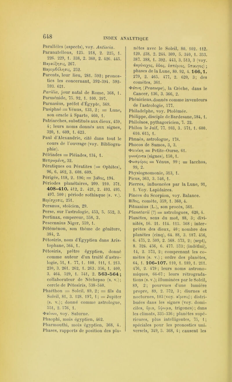 Parallèles (aspects), voy. Antiscia. Paranatellons, 125. 218, 2. 225, 1. 22G. 221), 1. 3.38, 2. 3G0, 2. 42G. 445. napa'j;T,tî'.;, 267. IIap£|j.6ôXf,Tt;, 252. Parents, leur lieu, 281. 592; pronos- tics les concernant, 392-394. 592- 593. 621. Pariiia, jour natal de Rome, 368, 1. Pannénide, 75. 92, 1. 100. 397. Parnasius, préfet d'Égypte, 569. Pasiphaé = Vénus, 133, 2; = Lune, son oracle à Sparte, 460, 1. Patriarches, substitués aux dieux, 459, 4; leurs noms donnés aux signes, 320, 1. 609, 1. 623. Paul d’Alexandrie, cité dans tout le cours de l’ouvrage (voy. Bibliogra- phie). Péléiades = Pléiades, 134, 1. IIeTîpw|j.£V7), 32. Pératiques ou Pératites (= Ophites), 96, 6. 462, 3. 608. 609. Périgée, 118, 2. 196; = SaOoç, 194. Périodes planétaires, 209. 210. 371. 408-410. 412, 2. 421, 2. 493. 495. 497. 500 ; période sothiaque (s. v.). ri£p;a/£o-i^, 251. Persæos, stoïcien, 29. Perse, sur l’astrologie, 453, 5. 552, 3. Pertinax, empereur, 558, 3. Pescennius Niger, 559, 1. Pétéménon, son thème de géniture, 384, 2. Pétosiris, nom d’Égyptien dans Ai’is- tophane, 564, 1. Pétosiris, prêtre égyptien, donné comme auteur d’un traité d'astro- logie, 51, 1. 77, 1. 108. 111, 1. 213. 230, 3. 261. 262, 1. 263. 356, 1. 400, 3. 464. 529, 1. 541, 2. 563-564; collaborateur de Néchepso (s. v.); cercle de Pétosiris, 538-540. Phaéthon = Soleil, 89, 2; = fils du Soleil, 81, 3. 128. 197, 1; = Jupiter (s. V.); donné comme astrologue, 551, 2. 576, 1. ‘haivwv, voy. Saturne. Phaophl, mois égyptien, 462. Pharmouthi, mois égyptien, 368, 4. Phases, rapports de position des pla- nètes avec le Soleil, 80. 102. 112. 120. 238, 2. 244. 309, 5. 340, 1. 353. 387. 388, 1. 392. 443, 3. 513, 3 (voy. àxpôvu/^oç, Éwoî, iarJp’.o;, ünjtuyoç) ; phases de la Lune, 80. 92, 4.166,1. 279, 2. 465. 477, 2. 620, 3; des comètes, 361. ‘hâTvfi [Praesepe), la Crèche, dans te Cancer, 136, 3. 366, 2. Phéniciens, donnés comme inventeurs de l’astrologie, 577. Philadelphe, voy. Ptolémée. Philippe, disciple deBardesane,584, 1. Philolaos, pythagoricien, 7. 22. Philon le Juif, 77. 103, 3. 571, 1. 600. 610. 615, 1. Phnaès, astrologue, 178. Phocos de Samos, 3, 3. thbtvîxT, = Petite-Ourse, 61. tpwvTi£vxa (signes), 150, 1. q>oj!T'fôpo; = Vénus, 99 ; = lacchos, 99, 2. Physiognomonie, 313, 1. Picus, 363, 3. 546, 1. Pierres, intluencées par la Lune, 91, 1. Voy. Lapidaires. Pinces du Scorpion, voy. Balance. IliOo;, comète, 359, 1. 360, 4. Pituanius (L.), son procès, 561. Planetarii (?) = astrologues, 620, 4. Planètes, sens du mot, 88, 3; divi- nités, 16. 21. 114. 115. 568 ; inter- prètes des dieux, 40 ; nombre des planètes (cinq), 64. 88, 3. 187. 456, 6. 475, 2. 509, 2. 568. 573, 2; (sept), 8. 324. 456, 6. 477. 573; (indéfini), 14, 2. 573, 2; comprenant les co- mètes (s. v.) ; ordre des planètes, 64, 1. 106-107. 110, 1. 189, 1. 211. 476, 2. 479 ; leurs noms astrono- nnques, 66-67 ; leurs rétrograda- tions (s. v.); illuminées par le Soleil, 89, 2 ; pourvues d'une lumière propre, 89, 2. 572, 3 ; diurnes et nocturnes, 103 (voy. oô'p£5i;) ; distri- buées dans les signes (voy. domi- ciles, opia, trigoiies) ; dans les climats, 335-336; planètes supé- rieures, plus intelligentes, 75, 1 ; spéciales pour les pronostics uni. versels, 349, 5. 368, 4; causent les