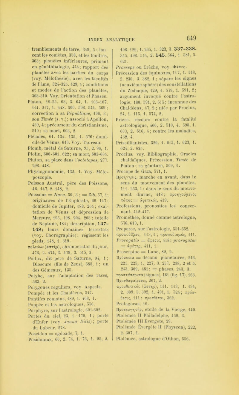 G49 tremblements de terre, 349, 3 ; lan- cent les comètes, 338, et les foudres, 363; planètes inférieures, priment en généthlialogie, 444; rapport des planètes avec les parties du corps (voy. Mélothésie) ; avec les facultés de l’àme, 324-323. 429, 4 ; conditions et modes de l’action des planètes, 308-310. Voy. Orientation et Phases. Platon, 19-23. 63, 3. 64, 1. 106-107. 114. 217, 1. 448. 300. 308. 344. 369 ; correction à sa République, 106, 3; son Timée (s. v.); associé à Apollon, 439, 4; précurseur du christianisme, 510 ; sa mort, 603, 2. Pléiades, 61. 134. 133, 1. 376; domi- cile de Vénus, 610. Voy. Taureau. Plomb, métal de Saturne, 93, 2. 96, 1. Plotin, 600-601. 622; sa mort, 603-604. Pluton, sa place dans Voctolopos, 277. 298. 448. Physiognonomie, 132, 1. Voy. Méto- poscopie. Poisson Austral, père des Poissons, 46. 147, 2. 148, 2. Poissons — Nuru, 50, 3 ; = Zih, 57, 1; originaires de l’Euphrate, 60. 147 ; domicile de Jupiter, 188. 204 ; exal- tation de Vénus et dépression de Mercure, 193. 198. 204. 203 ; tutelle de Neptune, 184; description, 147- 148; leurs domaines terrestres (voy. Chorographie) ; régissent les pieds, 148, 1. 319. -KoXs'jwv (àijrrip), chronocrator du jour, 476, 2. 474, 3. 479, 3. 313, 2. Pollux, dit père de Saturne, 94, 1 ; Dioscure (ûls de Zeus), 388, I ; un des Gémeaux, 133. Polybe, sur l’adaptation des races, 383, 2. Polygones réguliers, voy. Aspects. Pompée et les Chaldéens, 347. Pontifes romains, 189, 1. 408, 1. Poppée et les astrologues, 336. Porphj’re, sur l'astrologie, 601-602. Portes du ciel, 23, 1. 170, 1 ; porte d'Enfer (voy. Janua Dilis) ; porte du Labeur, 278. Poséidon = ogdoade, 7, 1. Posidonius, 60, 2. 74, l. 73, 1. 93, 2. 108. 129, 1. 263, 1. 323, 3. 337-338. 343. 498. 344, 2. 545. 364, 1. 381, 3. 621. Praesepe ou Crèche, voy. ‘hawr,. Précession des équinoxes, 117, 1. 148, 2. 230, 3. 382, 1 ; sépare les signes (neuvième sphère) des constellations du Zodiaque, 129, 1. 379, 1. 591, 2; argument invoqué contre l’astro- logie, 180. 391, 2. 613; inconnue des Chaldéens, 47, 2 ; niée par Proclus, 24, 1. 113, 1. 574, 2. Prière, recours contre la fatalité astrologique, 466, 2. 310, 4. 398, 1. 603, 2. 616, 4; contre les maladies, 432, 4. Priscillianistes, 320, 1. 615, 1. 623, 1. 624, 2. 623. Proclus, voy. Bibliographie, Oracles chaldaïques. Précession, Timée de Platon ; sa géniture, 509, 1. Procope de Gaza, 371, 1. IIpoT'iYfiffiî, marche en avant, dans le sens du mouvement des planètes, 111. 233, 1 ; dans le sens du mouve- ment diurne, 418 ; 'rpoT,YO'j[j.Evo; ■ZÔTZO^= à'JETUtOÎ, 419. Professions, pronostics les concer- nant, 442-447. Prométhée, donné comme astrologue, 576. 610, 1. Properce, sur l’astrologie, 331-552. TTpo-oôîî^Etv, 113, 1 ; -poTTOOispio;, 111. Proroqalio = acps?:;, 418; prorogator — àç-E'vT,;, 411, 1. Proserpine — Lune, 89, 2. llpôstora = décans planétaires, 216. 221. 225, 1. 227, 3. 237. 238, 2 et 5. 243. 309. 481; = phases, 243, 3. TpoTvaaTOVTa (signes), 161 (fig. 17). 163. IIpoT6a»aîpE5i;, 267, 2. 7:pO50ET'.z6; [iz'zr^p), 111. 113, 1. 194, 2. 309, 3. 392, 1. 401, 1. 524; ■::p6T- 0£CTiî, 111 ; -posOÉTai, 362. Protagoras, 16. IlpciTp’JYA^.p) étoile de la Vierge, 140. Ptolémée 11 Philadelphe, 430, 3. Ptolémée 111 Évergète, 29. Ptolémée Évergète II (Physcon), 222, 2. 307, 1. Ptolémée, astrologue d’Othon, 536.