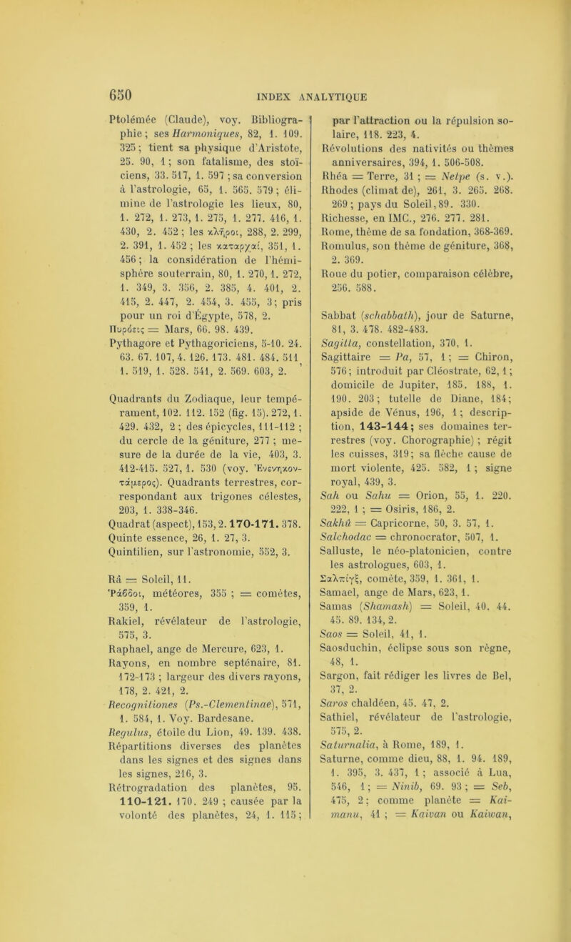 Ptolémée (Claude), voy. Bibliogra- phie; ses Harmoniques, 82, 1. 1Ü9. 325; tient sa physique d'Aristote, 23. 90, 1 ; son fatalisme, des stoï- ciens, 33.517, 1. 397 ; sa conversion à l'astrologie, 63, 1. 565. 579; éli- mine de l'astrologie les lieux, 80, 1. 272, 1. 273, 1. 275, 1. 277. 416, 1. 430, 2. 452 ; les xXf,pot, 288, 2. 299, 2. 391, 1. 452 ; les xaxap/ai, 351, 1. 456 ; la considération de l’hémi- sphère souterrain, 80, 1. 270,1. 272, 1. 349, 3. 356, 2. 385, 4. 401, 2. 415, 2. 447, 2. 454, 3. 455, 3; pris pour un roi d’Égypte, 578, 2. llupdeo; = Mars, 66. 98. 439. Pythagore et Pythagoriciens, 5-10. 24. 63. 67. 107, 4. 126. 173. 481. 484, 511 1. 519, 1. 528. 541, 2. 569. 603, 2. Quadrants du Zodiaque, leur tempé- rament, 102. 112. 152 (tig. 15). 272,1. 429. 432, 2 ; des épicycles, 111-112 ; du cercle de la géniture, 277 ; me- sure de la durée de la vie, 403, 3. 412-415. 527, 1. 330 (voy. ’Evevtixov- xdpLEpo;). Quadrants terrestres, cor- respondant aux trigones célestes, 203, 1. 338-346. Quadrat (aspect), 153,2.170-171. 378. Quinte essence, 26, 1. 27, 3. Quintilien, sur l'astronomie, 552, 3. Râ = Soleil, 11. 'Pâ66ot, météores, 353 ; = comètes, 359, 1. Rakiel, révélateur de l’astrologie, 575, 3. Raphaël, ange de Mercure, 623, 1. Rayons, en nombre septénaire, 81. 172-173 ; largeur des divers rayons, 178, 2. 421, 2. Recognil.io7ies (Ps.-Clejnenlinae), 571, 1. 584, 1. Voy. Bardesane. Requins, étoile du Lion, 49. 139. 438. Répartitions diverses des planètes dans les signes et des signes dans les signes, 216, 3. Rétrogradation des planètes, 95. 110-121. 170. 249 ; causée par la volonté des planètes, 24, 1. 115; par l'attraction ou la répulsion so- laire, 118. 223, 4. Révolutions des nativités ou thèmes anniversaires, 394, 1. 506-508. Rhéa = Terre, 31 ; = iVe/pe (s. v.). Rhodes (climat de), 261, 3. 265. 268. 269 ; pays du Soleil,89. 330. Richesse, en IMC., 276. 277. 281. Rome, thème de sa fondation, 368-369. Romulus, son thème de géniture, 368, 2. 369. Roue du potier, comparaison célèbre, 256. 588. Sabbat {schahbalh), jour de Saturne, 81, 3. 478. 482-483. Saqilla, constellation, 370, 1. Sagittaire = Pa, 57, 1 ; = Chiron, 576; introduit par Cléostrate, 62,1 ; domicile de Jupiter, 183. 188, 1. 190. 203 ; tutelle de Diane, 184; apside de Vénus, 196, 1 ; descrip- tion, 143-144; ses domaines ter- restres (voy. Chorographie) ; régit les cuisses, 319; sa flèche cause de mort violente, 425. 582, 1 ; signe royal, 439, 3. Sah ou Sahu = Orion, 53, 1. 220. 222, 1 ; = Osiris, 186, 2. Sakhû — Capricorne, 50, 3. 57, 1. Salchodac = chronocrator, 507, 1. Salluste, le néo-platonicien, contre les astrologues, 603, 1. comète, 339, 1. 361, I. Samael, ange de Mars, 623,1. Samas {Shamash) — Soleil, 40. 44. 45. 89. 134, 2. Saos = Soleil, 41, 1. Saosduchin, éclipse sous son règne, 48, 1. Sargon, fait rédiger les livres de Bel, 37, 2. Saros chaldéen, 45. 47, 2. Sathiel, révélateur de l’astrologie, 575, 2. Saturnalia, à Rome, 189, 1. Saturne, comme dieu, 88, 1. 94. 189, 1. 395, 3. 437, 1 ; associé à Lua, 546, 1 ; = Ninib, 69. 93 ; = Seb, 475, 2 ; comme planète = Kai- manu, 41 ; = Kaivan ou Kaiwan,
