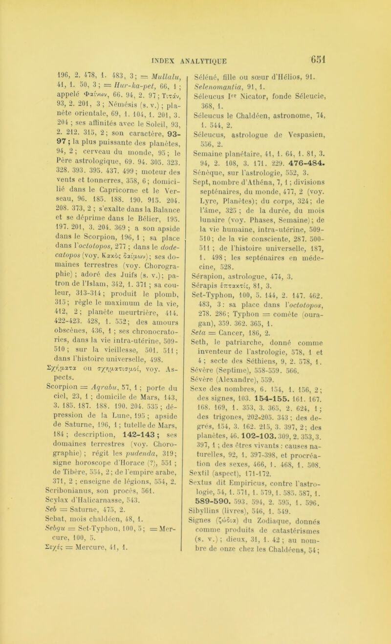 196, 2. 478, 1. 483, 3; = Mullalu, 41, 1. 50, 3 ; = Hur-ka-pet, 66, 1 ; appelé <I>aîvwv, 66. 94, 2. 97;TiTâv, 93, 2. 201, 3 ; Némésis (s. v.) ; pla- nète orientale, 69, 1. 104, 1. 201, 3. 204 ; ses affinités avec le Soleil, 93, 2. 212. 315, 2; son caractère, 93- 97 ; la plus puissante des planètes, 94, 2 ; cerveau du monde, 95 ; le Père astrologique, 69. 94. 305. 323. 328. 393. 395. 437. 499; moteur des vents et tonnerres, 3.58, 6; domici- lié dans le Capricorne et le Ver- seau, 96. 185. 188. 190. 915. 204. 208. 373, 2 ; s’exalte dans la Balance et se déprime dans le Bélier, 195. 197. 201, 3. 204. 369 ; a son apside dans le Scorpion, 196, 1 ; sa place dans VoctoLopos, 277 ; dans le dode- catopon [voy. Kaxà^ 5a{rj.ojv); ses do- maines terrestres (voy. Chorogra- phie) ; adoré des Juifs (s. v.); pa- tron de l’Islam, 342, 1. 371 ; sa cou- leur, 313-314; produit le plomb, 315; règle le maximum de la vie, 412, 2; planète meurtrière, 414. 422-423. 428, 1. 552; des amours obscènes, 436, 1 ; ses chronocrato- ries, dans la vie intra-utérine, 509- 510; sur la vieillesse, 501. 511; dans riiistoire universelle, 498. S/rqj.a'ua ou voy. As- pects. Scorpion = Aqrabu, 57, 1 ; porte du ciel, 23, 1 ; domicile de Mars, 143, 3. 185. 187. 188. 190. 204. .535 ; dé- pression de la Lune, 195 ; apside de Saturne, 196, 1; tutelle de .Mars, 184 ; description, 142-143 ; scs domaines terrestres (voy. Ctioro- graphie) ; régit pudenda, 319; signe horoscope d’Horace (?), 551 ; de Tibère, 554, 2; de l'empire arabe, 371, 2 ; enseigne de légions, 554, 2. Scribonianiis, son procès, 561. Scylax d'IIalicarnasse, 543. Seb — Saturne, 475, 2. Sebat, mois chaldécn, 48, 1. Sebqu — Set-Typhon, 100, 5; = Mer- cure, 100, 5. le/éî = Mercure, 41, 1. Séléné, fille ou sœur d’IIélios, 91. Selenomanlia, 91, 1. Séleucus l'f Nicator, fonde Séleucie, 368, 1. Séleucus le Chaldéen, astronome, 74, 1. 544, 2. Séleucu.s, astrologue de Vespasien, 556, 2. Semaine planétaire, 41, 1. 64, 1. 81, 3. 94, 2. 108, 3. 171. 229 . 4 76-484. Sénèque, sur l’astrologie, 552, 3. Sept, nombre d’Athéna, 7, 1 ; divisions septénaires, du monde, 477, 2 (voy. Lyre, Planètes); du corps, 324; de l’âme, 325 ; de la durée, du mois lunaire (voy. Phases, Semaine); de la vie humaine, intra-utérine, 509- 510; de la vie consciente, 287. 500- 511 ; de l’histoire universelle, 187, 1. 498 ; les septénaires en méde- cine, 528. Sérapion, astrologue, 474, 3. Sérapis irvaxTi;, 81, 3. Set-Typhon, 100, 5. 144, 2. 147. 462. 483, 3 : sa place dans Voclotopos, 278. 286; Typhon = comète (oura- gan), 359. 362. 365, 1. Seta — Cancer, 186, 2. Seth, le patriarche, donné comme inventeur de l’astrologie, 578, 1 et 4 ; secte des Séthiens, 9, 2. 578, 1. Sévère (Septime), 558-559. 566. Sévère (Alexandre), 559. Sexe des nombres, 6. 154, 1. 156, 2; des signes, 103. 154-155. 161. 167. 168. 169, 1. 353, 3. 365, 2. 624, 1 ; des trigoncs, 202.205. 343 ; des de- grés, 154, 3. 162. 215, 3. 397, 2; des planètes, 46. 102-103.309, 2. 353,3. 397, 1 ; des êtres vivants : causes na- turelles, 92, 1. 397-398, et procréa- tion des sexes, 466, 1. 468, 1. 508. Sexlil (aspect), 171-172. Sextiis dit Empiricus, contre l’astro- logie, 54, 1. 571, 1. 579, 1. 585. 587, 1. 589-590. .593 . 594 , 2. 595, 1. 596. Sibyllins (livres), 546, 1. 549. Signes (l^wSia) du Zodiaque, donnés comme produits de catastérismes (s. V.); dieux, 31, 1. 42; au nom- bre de onze chez les Chaldécns, 54;