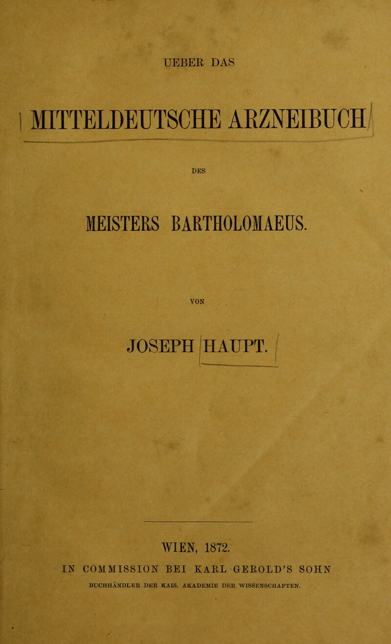 I MITTELDEUTSCHE ARZNEIBUCH DES MEISTERS BARTHOLOMAEÜS. JOSEPH HAUPT. (- WIEN, 1872. IN COMMISSION BEI KARL GEROLD’S SOHN BUCHHÄNDLER DER KAIS. AKADEMIE DER WISSENSCHAFTEN.