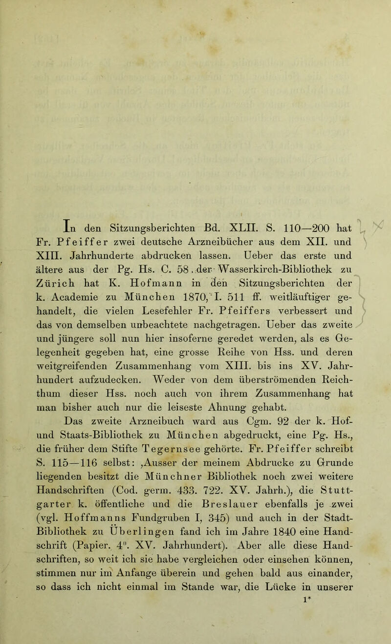 Fr. Pfeiffer zwei deutsche Arzneibücher aus dem XII. und XIII. Jahrhunderte abdrucken lassen. Ueber das erste und ältere aus der Pg. Hs. C. 58 . der -Wasserkirch-Bibliothek zu Zürich hat K. Hof mann in Jen Sitzungsberichten der k. Academie zu München 1870/1. 511 ff. weitläufiger ge- handelt, die vielen Lesefehler Fr. Pfeiffers verbessert und das von demselben unbeachtete nachgetragen. Ueber das zweite und jüngere soll nun hier insoferne geredet werden, als es Ge- legenheit gegeben hat, eine grosse Reihe von Hss. und deren weitgreifenden Zusammenhang vom XIII. bis ins XV. Jahr- hundert aufzudecken. Weder von dem überströmenden Reich- thum dieser Hss. noch auch von ihrem Zusammenhang hat man bisher auch nur die leiseste Ahnung gehabt. Das zweite Arzneibuch ward aus Cgm. 92 der k. Hof- und Staats-Bibliothek zu München abgedruckt, eine Pg. Hs., die früher dem Stifte Tegernsee gehörte. Fr. Pfeiffer schreibt S. 115—116 selbst: ,Ausser der meinem Abdrucke zu Grunde liegenden besitzt die Münchner Bibliothek noch zwei weitere Handschriften (Cod. germ. 433. 722. XV. Jahrh.), die Stutt- garter k. öffentliche und die Breslauer ebenfalls je zwei (vgl. Hoffman ns Fundgruben I, 345) und auch in der Stadt- Bibliothek zu Uberlingen fand ich im Jahre 1840 eine Hand- schrift (Papier. 4. XV. Jahrhundert). Aber alle diese Hand- schi'iften, so weit ich sie habe vergleichen oder einsehen können, stimmen nur im Anfänge überein und gehen bald aus einander, so dass ich nicht einmal im Stande war, die Lücke in unserer l*