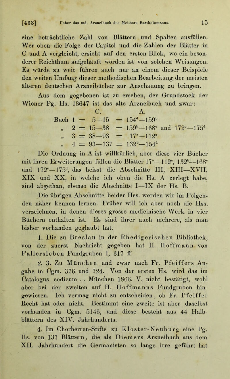eine beträchtliche Zahl von Blättern und Spalten ausfüllen. Wer oben die Folge der Capitel und die Zahlen der Blätter in C und A vergleicht, ersieht auf den ersten Blick, wo ein beson- derer Reichthum aufgehäuft worden ist von solchen Weisungen. Es würde zu weit führen auch nur an einem dieser Beispiele den weiten Umfang dieser methodischen Bearbeitung der meisten älteren deutschen Arzneibücher zur Anschauung zu bringen. Aus dem gegebenen ist zu ersehen, der Grundstock der Wiener Pg. Hs. 13647 ist das alte Arzneibuch und zwar: C. A. Buch 1 = 5-15 = 154d—159b „ 2 = 15—38 = 159b—168c und 172c— 175d „ 3 = 38—93 = 17a—112a „ 4 - 93—137 = 132b—154d Die Ordnung in A ist willkürlich, aber diese vier Bücher mit ihren Erweiterungen füllen die Blätter 17a—112“, 132b—168° und 172°—175d, das heisst die Abschnitte III, XIII—XVII, XIX und XX, in welche ich oben die Hs. A zerlegt habe, sind abgethan, ebenso die Abschnitte I—IX der Hs. B. Die übrigen Abschnitte beider Hss. werden wir im Folgen- den näher kennen lernen. Früher will ich aber noch die Hss. verzeichnen, in denen dieses grosse medicinische Werk in vier Büchern enthalten ist. Es sind ihrer auch mehrere, als man bisher vorhanden geglaubt hat. 1. Die zu Breslau in der Rhedigerischen Bibliothek, von der zuerst Nachricht gegeben hat H. Hoffmann von Fallersleben Fundgruben I, 317 ff. 2. 3. Zu München und zwar nach Fr. Pfeiffers An- gabe in Cgm. 376 und 724. Von der ersten Hs. wird das im Catalogus codicum . . München 1866. V. nicht bestätigt, wohl aber bei der zweiten auf H. Hoffman ns Fundgruben hin- gewiesen. Ich vermag nicht zu entscheiden, ob Fr. Pfeiffer Recht hat oder nicht. Bestimmt eine zweite ist aber daselbst vorhanden in Cgm. 5146, und diese besteht aus 44 Halb- blättern des XIV. Jahrhunderts. 4. Im Chorherren-Stifte zu Kloster-Neuburg eine Pg. Hs. von 137 Blättern, die als Diemers Arzneibuch aus dem XII. Jahrhundert die Germanisten so lange irre geführt hat