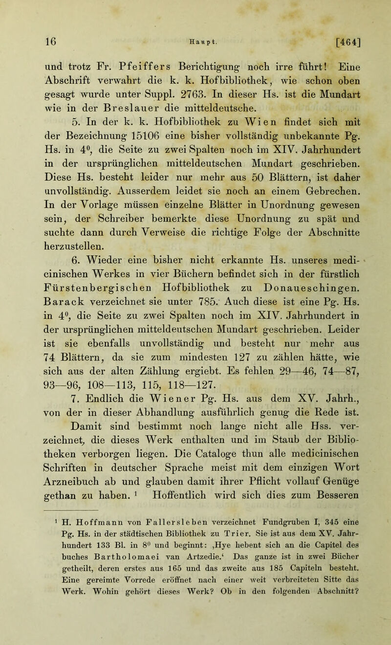 und trotz Fr. Pfeiffers Berichtigung noch irre führt! Eine Abschx-ift verwahrt die k. k. Hofbibliothek, wie schon oben gesagt wurde unter Suppl. 2763. In dieser Hs. ist die Mundart wie in der Breslauer die mitteldeutsche. 5. In der k. k. Hofbibliothek zu Wien findet sich mit der Bezeichnung 15106 eine bisher vollständig unbekannte Pg. Hs. in 4°, die Seite zu zwei Spalten noch im XIV. Jahrhundert in der ursprünglichen mitteldeutschen Mundart geschrieben. Diese Hs. besteht leider nur mehr aus 50 Blättern, ist daher unvollständig. Ausserdem leidet sie noch an einem Gebrechen. In der Vorlage müssen einzelne Blätter in Unordnung gewesen sein, der Schreiber bemerkte diese Unordnung zu spät und suchte dann durch Verweise die richtige Folge der Abschnitte herzustellen. 6. Wieder eine bisher nicht erkannte Hs. unseres medi- cinischen Werkes in vier Büchern befindet sich in der fürstlich Fürstenbergischen Hofbibliothek zu Donaueschingen. Barack verzeichnet sie unter 785. Auch diese ist eine Pg. Hs. in 4°, die Seite zu zwei Spalten noch im XIV. Jahrhundert in der urspi'ünglichen mitteldeutschen Mundart geschrieben. Leider ist sie ebenfalls unvollständig und besteht nur mehr aus 74 Blättern, da sie zum mindesten 127 zu zählen hätte, wie sich aus der alten Zählung ergiebt. Es fehlen 29—46, 74—87, 93—96, 108—113, 115, 118—127. 7. Endlich die Wiener Pg. Hs. aus dem XV. Jahrh., von der in dieser Abhandlung ausführlich genug die Rede ist. Damit sind bestimmt noch lange nicht alle Hss. ver- zeichnet, die dieses Werk enthalten und im Staub der Biblio- theken verborgen liegen. Die Cataloge thun alle medicinischen Schriften in deutscher Sprache meist mit dem einzigen Wort Arzneibuch ab und glauben damit ihrer Pflicht vollauf Genüge gethan zu haben. 1 Hoffentlich wird sich dies zum Besseren 1 H. Hoff mann von Fallersleben verzeichnet Fundgruben I, 345 eine Pg. Hs. in der städtischen Bibliothek zu Trier. Sie ist aus dem XV. Jahr- hundert 133 Bl. in 8n und beginnt: ,Hye hebent sich an die Capitel des buches Bartholomaei van Artzedie.1 Das ganze ist in zwei Bücher getheilt, deren erstes aus 165 und das zweite aus 185 Capiteln besteht. Eine gereimte Vorrede eröffnet nach einer weit verbreiteten Sitte das Werk. Wohin gehört dieses Werk? Ob in den folgenden Abschnitt?