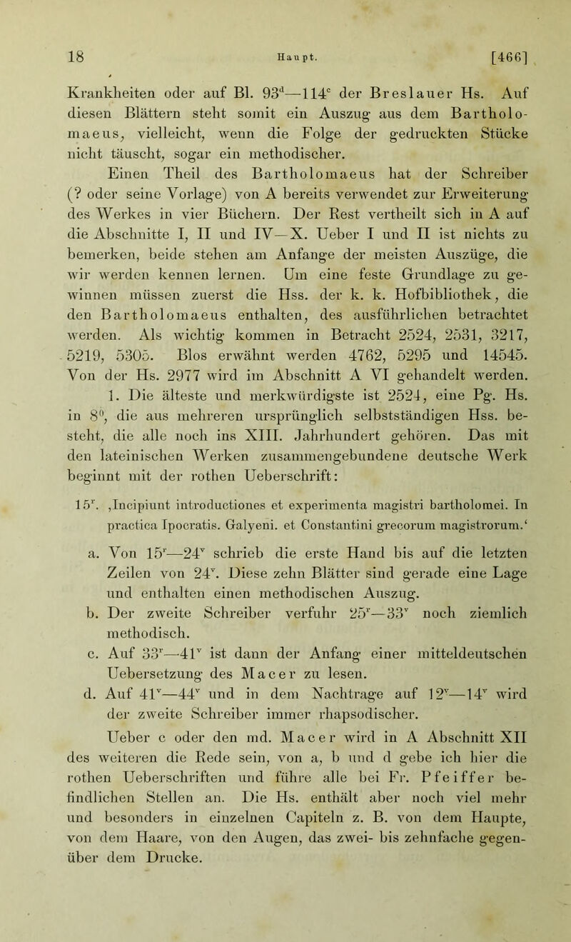Krankheiten oder auf Bl. 93d—114c der Breslauer Hs. Auf diesen Blättern steht somit ein Auszug aus dem Bartholo- maeus, vielleicht, wenn die Folge der gedruckten Stücke nicht täuscht, sogar ein methodischer. Einen Theil des Barthol omaeus hat der Schreiber (? oder seine Vorlage) von A bereits verwendet zur Erweiterung des Werkes in vier Büchern. Der Rest vertheilt sich in A auf die Abschnitte I, II und IV—X. Ueher I und II ist nichts zu bemerken, beide stehen am Anfänge der meisten Auszüge, die wir werden kennen lernen, üm eine feste Grundlage zu ge- winnen müssen zuerst die Hss. der k. k. Hofbibliothek, die den Barthol omaeus enthalten, des ausführlichen betrachtet werden. Als wichtig kommen in Betracht 2524, 2531, 3217, 5219, 5305. Bios erwähnt werden 4762, 5295 und 14545. Von der Hs. 2977 wird im Abschnitt A VI gehandelt werden. 1. Die älteste und merkwürdigste ist 2524, eine Pg. Hs. in 8, die aus mehreren ursprünglich selbstständigen Hss. be- steht, die alle noch ins XIII. Jahrhundert gehören. Das mit den lateinischen Werken zusammengebundene deutsche Werk beginnt mit der rothen Ueberschrift: 15r. jlncipiunt introductiones et experimenta magistri bartholomei. In practica Ipocratis. Galyeni. et Constantini grecorum magistrorum.1 a. Von 15r—24v schrieb die erste Hand bis auf die letzten Zeilen von 24b Diese zehn Blätter sind gerade eine Lage und enthalten einen methodischen Auszug. b. Der zweite Schreiber verfuhr 25r—33T noch ziemlich methodisch. c. Auf 33''—41v ist dann der Anfang einer mitteldeutschen Uebersetzung des Mac er zu lesen. d. Auf 41v—44v und in dem Nachtrage auf 12v—14v wird der zweite Schreiber immer rhapsodischer. Ueber c oder den md. Macer wird in A Abschnitt XII des weiteren die Rede sein, von a, b und d gebe ich hier die rothen Ueberschriften und führe alle bei Fr. Pfeiffer be- findlichen Stellen an. Die Hs. enthält aber noch viel mehr und besonders in einzelnen Capiteln z. B. von dem Haupte, von dem Haare, von den Augen, das zwei- bis zehnfache gegen- über dem Drucke.
