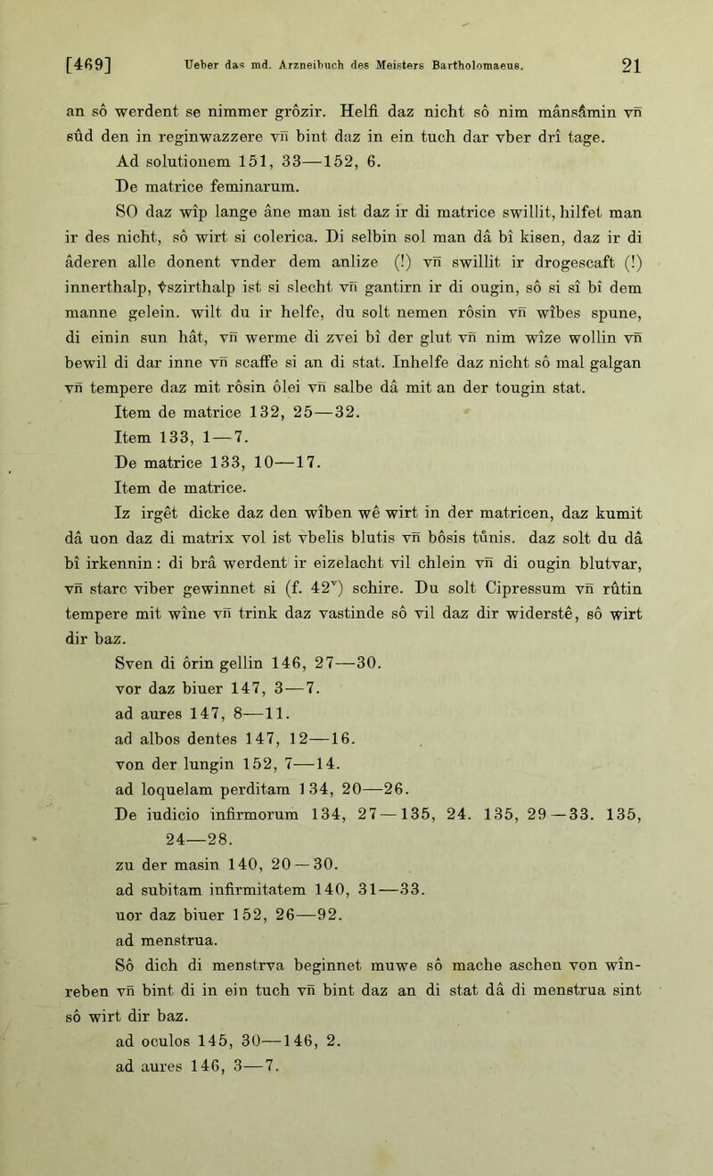 an so werden! se nimmer grozir. Helft daz nicht so nim mänsämin vn sud den in reginwazzere vn bint daz in ein tuch dar vber dri tage. Ad solutionem 151, 33—152, 6. De matrice feminarum. SO daz wip lange ane man ist daz ir di matrice swillit, hilfet man ir des nicht, so wirt si colerica. Di selbin sol man da bi kisen, daz ir di äderen alle donent vnder dem anlize (!) vn swillit ir drogescaft (!) innerthalp, tszirthalp ist si siecht vn gantirn ir di ougin, so si si bi dem manne gelein. wilt dn ir helfe, du solt. nemen rosin vn wibes spune, di einin sun hat, vn werme di zvei bi der glut vn nim wize wohin vn bewil di dar inne vn scaffe si an di stat. Inhelfe daz nicht so mal galgan vn tempere daz mit rosin olei vn salbe da mit an der tougin stat. Item de matrice 132, 25—32. Item 133, 1 — 7. De matrice 133, 10—17. Item de matrice. Iz irget dicke daz den wiben we wirt in der matricen, daz kumit da uon daz di matrix vol ist vbelis blutis vn bosis tunis. daz solt du da bi irkennin: di bra werdent ir eizelacht vil chlein vn di ougin blutvar, vn starc viber gewinnet si (f. 42v) schire. Du solt Cipressum vn rutin tempere mit wine vil trink daz vastinde so vil daz dir widerste, so wirt dir baz. Sven di orin gellin 146, 27—30. vor daz biuer 147, 3 — 7. ad aures 147, 8-—11. ad albos dentes 147, 12—16. von der lungin 152, 7—14. ad loquelam perditam 134, 20—26. De iudicio infirmorum 134, 27—135, 24. 135, 29—33. 135, 24—28. zu der masin 140, 20 — 30. ad subitam infirmitatem 140, 31—33. uor daz biuer 152, 26—92. ad menstrua. So dich di menstrva beginnet muwe so mache aschen von win- reben vn bint di in ein tuch vn bint daz an di stat da di menstrua sint so wirt dir baz. ad oculos 145, 30—146, 2. ad aures 146, 3—7.