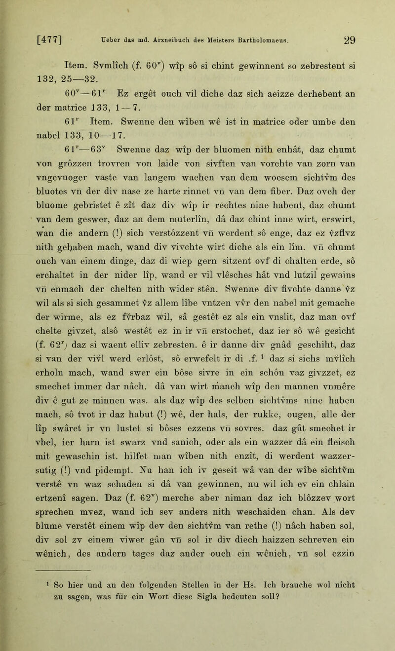 Item. Svmlich (f. 60v) wip so si cliint gewinnent so zebrestent si 132, 25—32. 60v—61r Ez erget onch vil diclie daz sich aeizze derhebent an der matrice 133, 1 — 7. 61r Item. Swenne den wiben we ist in matrice oder umbe den nabel 133, 10—17. 61r—63v Swenne daz wip der bluomen nith enhat, daz chumt von grözzen trovren von laide von sivften van vorchte van zorn van vngevuoger vaste van langem wachen van dem woesem sichtvm des bluotes vil der div nase ze harte rinnet vil van dem über. Daz ovch der bluome gebristet e zit daz div wip ir rechtes nine habent, daz chumt van dem geswer, daz an dem muterlin, da daz ehint, inne wirt, erswirt, wan die andern (!) sich verstözzent vil werden! so enge, daz ez tzflvz nith gehaben mach, wand div vivchte wirt diche als ein lim. vn chumt ouch van einem dinge, daz di wiep gern sitzent ovf di chalten erde, so erchaltet. in der nider lip, wand er vil vlesches hat vnd lutzil gewains vn enmach der chelten nith wider sten. Swenne div fivchte danne f-z wil als si sich gesammet fz allem libe vntzen vvr den nabel mit gemache der wirme, als ez fvrbaz wil, sa gestet ez als ein vnslit, daz man ovf chelte givzet, also westet ez in ir vn erstochet, daz ier so we gesicht (f. 62‘) daz si waent elliv zebresten. e ir danne div gnad geschiht, daz si van der vivl werd erlöst, so erwefelt ir di .f. 1 daz si sichs mvlich erholn mach, wand swer ein böse sivre in ein schön vaz givzzet, ez smechet immer dar nach, da van wirt manch wip den mannen vnmere div e gut ze minnen was. als daz wip des selben sichtvms nine haben mach, so tvot ir daz habut (!) we, der hals, der rukke, ougen, alle der lip swäret ir vn lüstet si böses ezzens vil sovres. daz gut smechet ir vbel, ier harn ist swarz vnd sanich, oder als ein wazzer da ein fleisch mit gewaschin ist. liilfet man wiben nith enzit, di werdent wazzer- sutig (!) vnd pidempt. Nu hau ich iv geseit wa van der wibe sichtvm verste vn waz schaden si da van gewinnen, nu wil ich ev ein chlain ertzeni sagen. Daz (f. 62v) merche aber niman daz ich blözzev wort sprechen mvez, wand ich sev anders nith weschaiden chan. Als dev blume verstet einem wip dev den sichtvm van rethe (!) nach haben sol, div sol zv einem viwer gan vn sol ir div diech haizzen schreven ein wenich, des andern tages daz ander ouch ein wenich, vil sol ezzin 1 So hier und an den folgenden Stellen in der Hs. Ich brauche wol nicht zu sagen, was für ein Wort diese Sigla bedeuten soll?