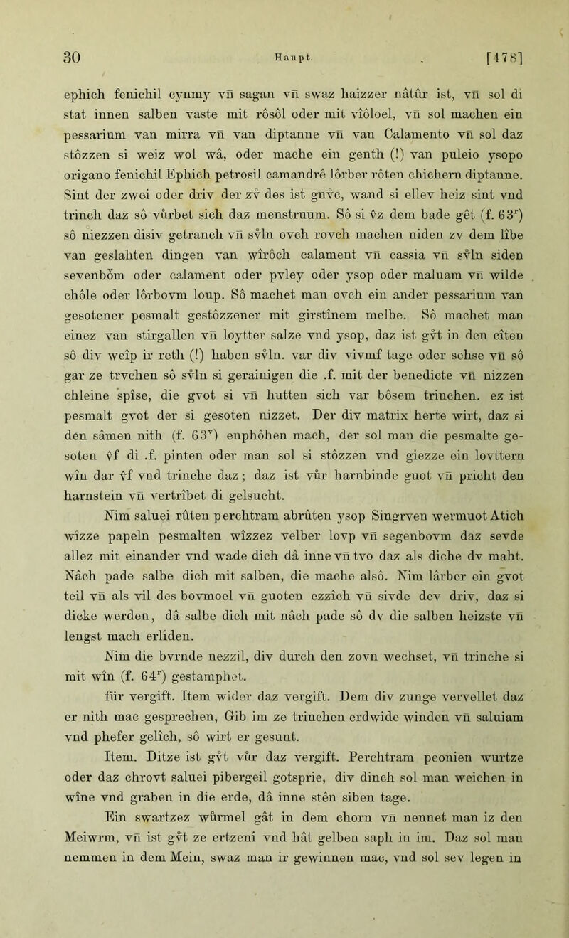 ephich fenichil cynmy vn sagan vn swaz haizzer nätur ist, vn sol di stat innen salben vaste mit rosol oder mit viöloel, vn sol machen ein pessarium van mirra vn van diptanne vn van Calamento vn sol daz stezzen si weiz wol wä, oder mache ein genth (!) van puleio ysopo origano fenichil Ephich petrosil camandre lorber roten chichern diptanne. Sint der zwei oder driv der zv des ist gnvc, wand si ellev heiz sint vnd trinch daz so vurbet sich daz menstruum. So sitz dem bade get (f. 63r) so niezzen disiv getranch vn svln ovc.h rovch machen niden zv dem libe van geslahten dingen van wiroch calament vil cassia vn svln siden sevenbom oder calament oder pvley oder ysop oder maluam vn wilde chole oder lorbovm loup. So machet man ovch ein ander pessarium van gesotener pesmalt gestozzener mit girstinem melbe. So machet man einez van stirgallen vil loytter salze vnd ysop, daz ist gvt in den eiten so div weip ir reth (!) haben svln. var div vivmf tage oder sehse vn so gar ze trvchen so svln si gerainigen die .f. mit der benedicte vil nizzen chleine spise, die gvot si vn hutten sich var bösem trinchen. ez ist pesmalt gvot der si gesoten nizzet. Der div matrix herte wirt, daz si den sämen nith (f. 63T) enphöhen mach, der sol man die pesmalte ge- soten vf di .f. pinten oder mau sol si stözzen vnd giezze ein lovttern win dar vf vnd trinche daz; daz ist vur harnbinde guot vn pricht den harnstein vü vertribet di gelsucht. Nim saluei rüteu perchtram abrüten ysop Singrven wermuot Atich wizze papeln pesmalten wizzez velber lovp vn segenbovm daz sevde allez mit einander vnd wade dich da inne vn tvo daz als diche dv mäht. Nach pade salbe dich mit salben, die mache also. Nim lärber ein gvot teil vn als vil des bovmoel vn guoten ezzich vü sivde dev driv, daz si dicke werden, da salbe dich mit nach pade so dv die salben heizste vil lengst mach erliden. Nim die bvrnde nezzil, div durch den zovn wechset, vn trinche si mit win (f. 64r) gestamphet. für vergift. Item wider daz vergift. Dem div zunge vervellet daz er nith mac gesprechen, Gib im ze trinchen erdwide winden vn saluiam vnd phefer gelich, so wirt er gesunt. Item. Ditze ist gvt. vur daz vergift. Perchtram peonien wurtze oder daz chrovt saluei pibergeil gotsprie, div dinch sol man weichen in wine vnd graben in die erde, da inne sten siben tage. Ein swartzez wurmel gät in dem chorn vn nennet man iz den Meiwrm, vn ist gvt ze ertzeni vnd hat gelben saph in im. Daz sol mau nemmen in dem Mein, swaz man ir gewinnen mac, vnd sol sev legen in