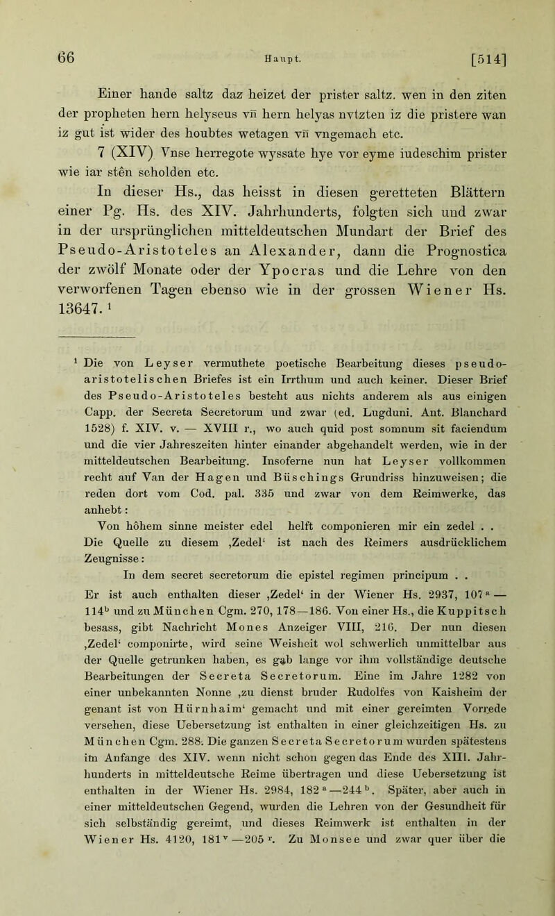 Einer hande saltz daz heizet der prister saltz. wen in den ziten der propheten hern helyseus vn hern helyas nvtzten iz die pristere wan iz gut ist wider des houbtes wetagen vn vngemach etc. 7 (XIV) Vnse herregote wyssate hye vor eyme iudeschim prister wie iar sten scholden etc. In dieser Hs., das heisst in diesen geretteten Blättern einer Pg. Hs. des XIV. Jahrhunderts, folgten sich und zwar in der ursprünglichen mitteldeutschen Mundart der Brief des Pseudo-Aristoteles an Alexander, dann die Prognostica der zwölf Monate oder der Ypocras und die Lehre von den verworfenen Tagen ebenso wie in der grossen Wiener Hs. 13647. 1 1 Die von Leyser vermuthete poetische Bearbeitung dieses pseudo- aristotelischen Briefes ist ein Irrthum und auch keiner. Dieser Brief des Pseudo-Aristoteles besteht aus nichts anderem als aus einigen Capp. der Secreta Secretorum und zwar (ed. Lugduni. Ant. Blanchard 1528) f. XIV. v. — XVIII r., wo auch quid post somnum sit faciendum und die vier Jahreszeiten hinter einander abgehandelt werden, wie in der mitteldeutschen Bearbeitung. Insoferne nun hat Leyser vollkommen recht auf Van der Hagen und Büschings Grundriss hinzuweisen; die reden dort vom Cod. pal. 335 und zwar von dem Reimwerke, das anhebt: Von hohem sinne meister edel helft componieren mir ein zedel . . Die Quelle zu diesem ,Zedel1 ist nach des Reimers ausdrücklichem Zeugnisse: In dem secret secretorum die epistel regimen principum . . Er ist auch enthalten dieser ,Zedel1 in der Wiener Hs. 2937, 10?“— 114b und zu München Cgm. 270, 178—186. Von einer Hs., die Kuppitscli besass, gibt Nachricht Mones Anzeiger VIII, 216. Der nun diesen ,Zedel1 componirte, wird seine Weisheit wol schwerlich unmittelbar aus der Quelle getrunken haben, es gab lange vor ihm vollständige deutsche Bearbeitungen der Secreta Secretorum. Eine im Jahre 1282 von einer unbekannten Nonne ,zu dienst bruder Rudolfes von Kaisheim der genant ist von Hürnhaim1 gemacht und mit einer gereimten Vorrede versehen, diese Uebevsetzung ist enthalten in einer gleichzeitigen Hs. zu München Cgm. 288; Die ganzen Secreta Secretorum wurden spätestens im Anfänge des XIV. wenn nicht schon geg-en das Ende des XIII. Jahr- hunderts in mitteldeutsche Reime übertragen und diese Uebersetzung ist enthalten in der Wiener Hs. 2984, 182 “—244b. Später, aber auch in einer mitteldeutschen Gegend, wurden die Lehren von der Gesundheit für sich selbständig gereimt, und dieses Reimwerk ist enthalten in der Wiener Hs. 4120, 181v—205 Zu Monsee und zwar quer über die