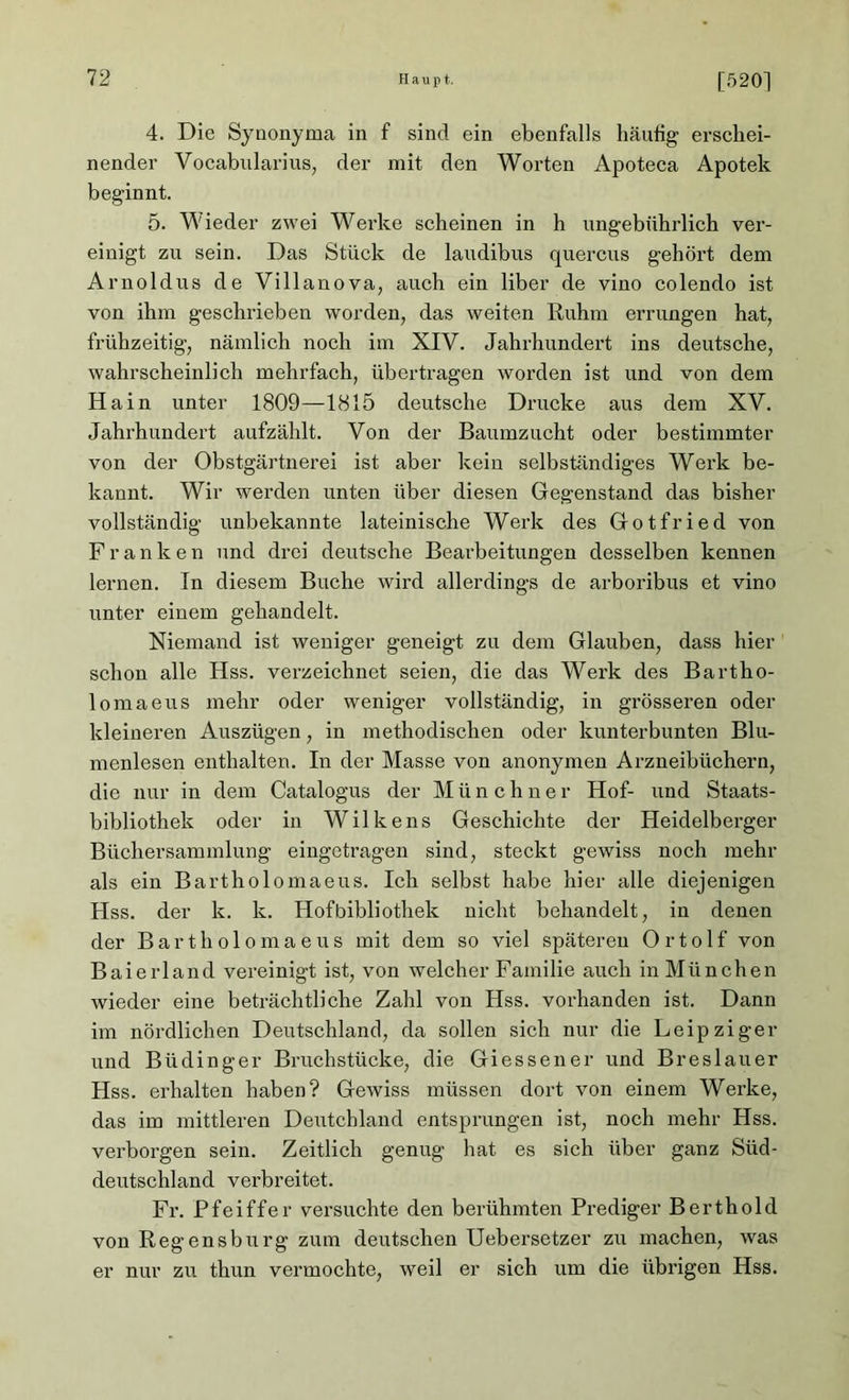 4. Die Synonyma in f sind ein ebenfalls häufig erschei- nender Vocabularius, der mit den Worten Apoteca Apotek beginnt. 5. Wieder zwei Werke scheinen in h ungebührlich ver- einigt zu sein. Das Stück de laudibus quercus gehört dem Arnoldus de Villanova, auch ein über de vino colendo ist von ihm geschrieben worden, das weiten Ruhm errungen hat, frühzeitig, nämlich noch im XIV. Jahrhundert ins deutsche, wahrscheinlich mehrfach, übertragen worden ist und von dem Hain unter 1809—1815 deutsche Drucke aus dem XV. Jahrhundert aufzählt. Von der Baumzucht oder bestimmter von der Obstgärtnerei ist aber kein selbständiges Werk be- kannt. Wir werden unten über diesen Gegenstand das bisher vollständig unbekannte lateinische Werk des Gotfried von Franken und drei deutsche Bearbeitungen desselben kennen lernen. In diesem Buche wird allerdings de arboribus et vino unter einem gehandelt. Niemand ist weniger geneigt zu dem Glauben, dass hier schon alle Hss. verzeichnet seien, die das Werk des Bartho- loma eus mehr oder weniger vollständig, in grösseren oder kleineren Auszügen, in methodischen oder kunterbunten Blu- menlesen enthalten. In der Masse von anonymen Arzneibüchern, die nur in dem Catalogus der M ü n c h n e r Hof- und Staats- bibliothek oder in Wilkens Geschichte der Heidelberger Büchersammlung eingetragen sind, steckt gewiss noch mehr als ein Bartholomaeus. Ich selbst habe hier alle diejenigen Hss. der k. k. Hofbibliothek nicht behandelt, in denen der Bartholomaeus mit dem so viel späteren Ortolf von Baierland vereinigt ist, von welcher Familie auch in München wieder eine beträchtliche Zahl von Hss. vorhanden ist. Dann im nördlichen Deutschland, da sollen sich nur die Leipziger und Büdinger Bruchstücke, die Giess euer und Breslauer Hss. erhalten haben? Gewiss müssen dort von einem Werke, das im mittleren Deutchland entsprungen ist, noch mehr Hss. verborgen sein. Zeitlich genug hat es sich über ganz Süd- deutschland verbreitet. Fr. Pfeiffer versuchte den berühmten Prediger Berthold von Regensburg zum deutschen Uebersetzer zu machen, was er nur zu thun vermochte, weil er sich um die übrigen Hss.