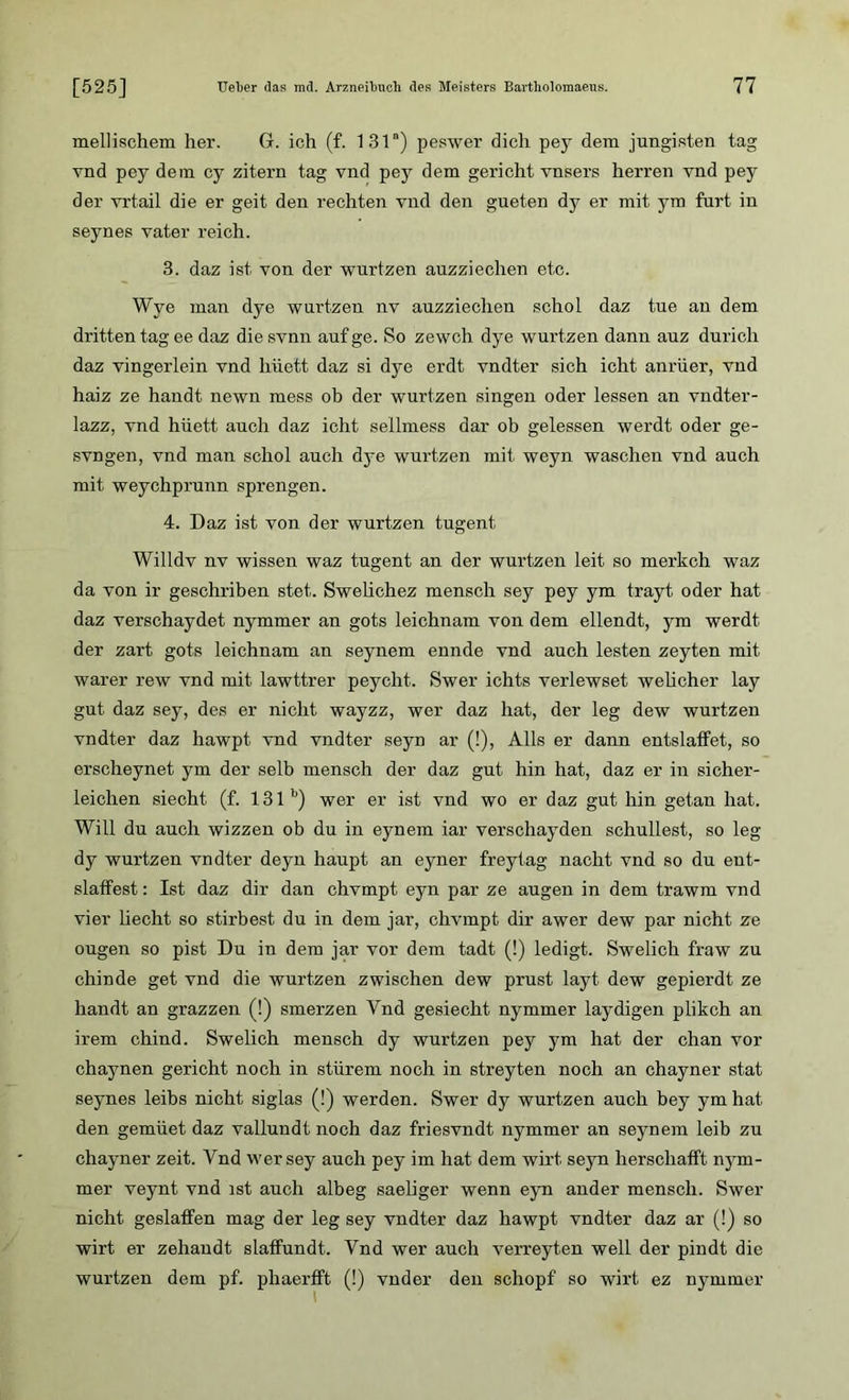 mellischem her. G. ich (f. 131“) peswer dich pey dem jungisten tag vnd pey dem cy zitern tag vnd pey dem gericht vnsers herren vnd pey der vrtail die er geit den rechten vnd den gueten dy er mit ym fort in seynes vater reich. 3. daz ist von der wurtzen auzziechen etc. Wve man dye wurtzen nv auzziechen schol daz tue an dem dritten tag ee daz die svnn auf ge. So zewch dye wurtzen dann auz durich daz vingerlein vnd hüett daz si dye erdt vndter sich icht anrüer, vnd haiz ze handt newn mess ob der wurtzen singen oder lessen an vndter- lazz, vnd hüett auch daz icht seilmess dar ob gelessen werdt oder ge- svngen, vnd man schol auch dye wurtzen mit weyn waschen vnd auch mit weychprunn sprengen. 4. Daz ist von der wurtzen tugent Willdv nv wissen waz tugent an der wurtzen leit so merkch waz da von ir geschriben stet. Swelichez mensch sey pey ym trayt oder hat daz verschaydet nymmer an gots leichnam von dem ellendt, ym werdt der zart gots leichnam an seynem ennde vnd auch lesten zeyten mit warer rew vnd mit lawttrer peycht. Swer ichts verlewset welicher lay gut daz sey, des er nicht wayzz, wer daz hat, der leg dew wurtzen vndter daz hawpt vnd vndter seyn ar (!), Alls er dann entslaffet, so erscheynet ym der selb mensch der daz gut hin hat, daz er in sicher- leichen siecht (f. 131 b) wer er ist vnd wo er daz gut hin getan hat. Will du auch wizzen ob du in eynem iar verschayden schullest, so leg dy wurtzen vndter deyn haupt an eyner freytag nacht vnd so du ent- slatfest: Ist daz dir dan chvmpt eyn par ze äugen in dem trawm vnd vier liecht so stirbest du in dem jar, chvmpt dir awer dew par nicht ze ougen so pist Du in dem jar vor dem tadt (!) ledigt. Swelich fraw zu chinde get vnd die wurtzen zwischen dew prust layt dew gepierdt ze handt an grazzen (!) smerzen Vnd gesiecht nymmer laydigen plikch an irem chind. Swelich mensch dy wurtzen pey ym hat der chan vor chaynen gericht noch in stürem noch in streyten noch an chayner stat seynes leibs nicht siglas (!) werden. Swer dy wurtzen auch bey ym hat den gemüet daz vallundt noch daz friesvndt nymmer an seynem leib zu chayner zeit. Vnd wer sey auch pey im hat dem wirt seyn herschalft nym- mer veynt vnd ist auch albeg saeliger wenn eyn ander mensch. Swer nicht geslaffen mag der leg sey vndter daz hawpt vndter daz ar (!) so wirt er zehaudt slaffondt. Vnd wer auch verreyten well der pindt die wurtzen dem pf. phaerfft (!) vnder den schöpf so wirt ez nymmer