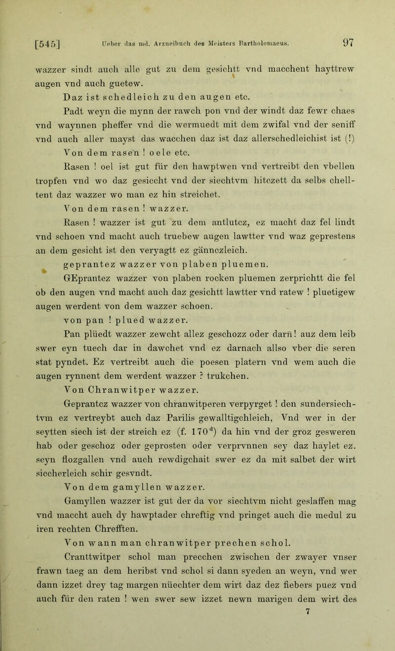 [54 ft] wazzer sindt auch alle gut zu dem gesichtt vnd macchent hayttrew äugen vnd auch guetew. Daz ist schedleich zu den äugen etc. Padt weyn die mynn der rawch pon vnd der windt daz fewr chaes vnd waynnen pheffer vnd die wermuedt mit dem zwifal vnd der seniif vnd auch aller mayst, das wacchen daz ist daz allerschedleichist ist (!) Von dem rasen ! oele etc. Rasen ! oel ist gut für den hawptwen vnd vertreibt den vbelleu tropfen vnd wo daz gesiecht vnd der siechtvm hitezett da selbs chell- tent daz wazzer wo man ez hin streichet. Von dem rasen ! wazzer. Rasen ! wazzer ist gut zu dem antlutcz, ez macht daz fei lindt vnd schoen vnd macht auch truebew äugen lawtter vnd waz gepresteus an dem gesicht ist den veryagtt ez gännczleich. geprantez wazzer von p laben pluemen. GEprantez wazzer von plaben rocken pluemen zerprichtt die fei ob den äugen vnd macht auch daz gesichtt lawtter vnd ratew ! pluetigew äugen werdent von dem wazzer schoen. von pan ! plued wazzer. Pan plüedt wazzer zewcht allez geschozz oder darn! auz dem leib swer eyn tuech dar in dawehet vnd ez darnach allso vber die seren stat pyndet. Ez vertreibt auch die poesen platern vnd wem auch die äugen rynnent dem werdent wazzer ? trukehen. Von Chranwitper wazzer. Geprantez wazzer von chranwitperen verpyrget ! den sundersiech- tvm ez vertreybt auch daz Parilis gewalltigchleich, Vnd wer in der seytten siech ist der streich ez (f. 170d) da hin vnd der groz gesweren hab oder geschoz oder g-eprosten oder verprvnnen sey daz haylet ez. seyn tiozgallen vnd auch rewdigehait swer ez da mit salbet der wirt siccherleich schir gesvndt. Yon dem gamyllen wazzer. Gamyllen wazzer ist gut der da vor siechtvm nicht geslaffen mag vnd maccht auch dy hawptader chreftig vnd pringet auch die medul zu iren rechten Chrelften. Von wann man chranwitper prechen schol. Cranttwitper schol man precchen zwischen der zwayer vnser frawn taeg an dem heribst vnd schol si danxr syeden an weyn, vnd wer dann izzet drey tag margen nüechter dem wirt daz dez tiebers puez vnd auch für den raten ! wen swer sew izzet newn marigen dem wirt des 7