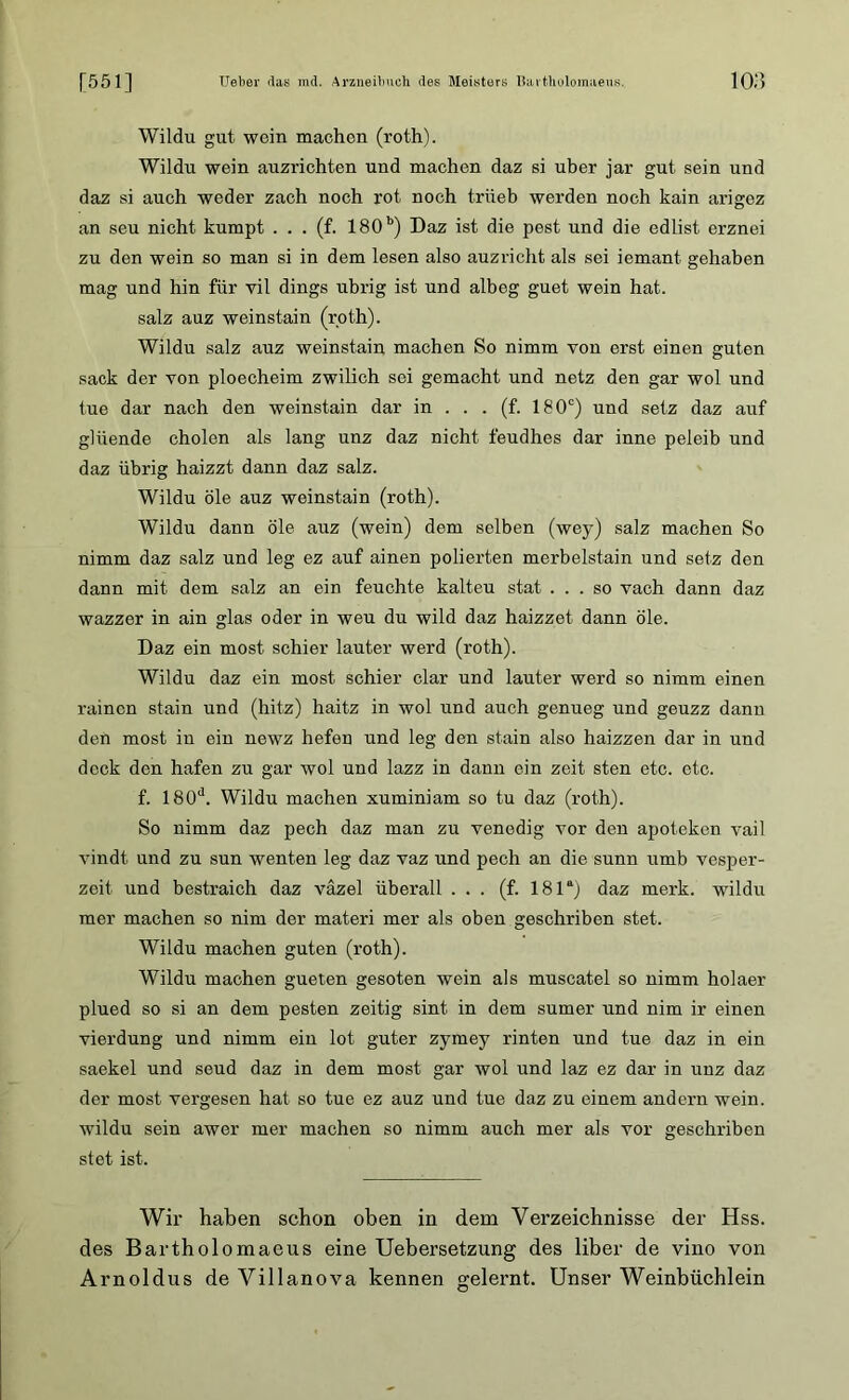 Wildu gut wein machen (roth). Wildu wein auzrichten und machen daz si über jar gut sein und daz si auch weder zach noch rot noch trüeb werden noch kain arigez an seu nicht kumpt . . . (f. 180b) Daz ist die pest und die edlist erznei zu den wein so man si in dem lesen also auzricht als sei iemant gehaben mag und hin für vil dings übrig ist und albeg guet wein hat. salz auz weinstain (r.oth). Wildu salz auz weinstain machen So nimm von erst einen guten sack der von ploecheim zwilich sei gemacht und netz den gar wol und tue dar nach den weinstain dar in . . . (f. 180c) und setz daz auf gliiende cholon als lang unz daz nicht feudhes dar inne peleib und daz übrig haizzt dann daz salz. Wildu öle auz weinstain (roth). Wildu dann öle auz (wein) dem selben (wey) salz machen So nimm daz salz und leg ez auf ainen polierten merbelstain und setz den dann mit dem salz an ein feuchte kalteu stat ... so vach dann daz wazzer in ain glas oder in weu du wild daz haizzet dann öle. Daz ein most schier lauter werd (roth). Wildu daz ein most schier dar und lauter werd so nimm einen rainen stain und (hitz) hait-z in wol und auch genueg und geuzz dann den most in ein newz liefen und leg den stain also haizzen dar in und deck den hafen zu gar wol und lazz in dann ein zeit sten etc. etc. f. 180d. Wildu machen xuminiam so tu daz (roth). So nimm daz pech daz man zu Venedig vor den apoteken vail vindt und zu sun wenten leg daz vaz und pech an die sunn umb vesper- zeit und bestraich daz vazel überall ... (f. 181a) daz merk, wildu mer machen so nim der materi mer als oben geschriben stet. Wildu machen guten (roth). Wildu machen gueten gesoten wein als muscatel so nimm holaer plued so si an dem pesten zeitig sint in dem sumer und nim ir einen vierdung und nimm ein lot guter zymey rinten und tue daz in ein saekel und seud daz in dem most gar wol und laz ez dar in unz daz der most vergesen hat so tue ez auz und tue daz zu einem andern wein, wildu sein awer mer machen so nimm auch mer als vor geschriben stet ist. Wir haben schon oben in dem Verzeichnisse der Hss. des Bartholomaeus eine Uebersetzung des über de vino von Arnoldus de Villanova kennen gelernt. Unser Weinbüchlein