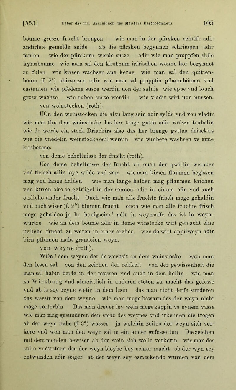 böume grosze frucht breiigen wie man in der pfirsken schrift adir andirleie gemelde snide ab die pfirsken begynnen sclirimpen adir faulen wie der pfirskern werde susze adir wie man proppfen stille kyrssboume wie man sal den kirsboum irfrischen wenne her begynnet zu fulen wie kirsen wachsen ane kerne wie man sal den quitten- boum (f. 2a) obirsetzen adir wie man sal proppfin pflaumböume vnd castanien wie pfedemq susze werdin uon der saluie wie eppe vnd louch grosz wachse wie ruben susze werdin wie vladir wirf uon nuszen. von weinsiocken (roth). UOn den weinstocken die alzu lang sein adir gelde vnd von vladir wie man thu dem weinstocke das her trage gutte adir weisze trubelin wie do werde ein stock Driacltirs also das her brenge gvtten driackirs wie die vnedelin weinstocke edil werdin wie winbere wachsen vs eime kirsboume. von deine beheltnisse der frucht (roth). Uon deme beheltnisse der frucht vn ouch der qwittin weinber vnd fleisch allir leye wilde vnd zam wie man kirsen flaumen begissen mag vnd lange lialden wie man lange halden mag pflaumen krichen vnd kirsen also ie getrüget in der sonnen adir in einem ofin vnd auch etzliche ander frucht Ouch wie man alle fruchte frisch möge gehaldin vnd ouch wiser (f. 2b) blumen frucht ouch wie man alle fruchte frisch möge gehalden ju ho honigseim! adir in weynsaffe das ist in weyn- würtze wie an dem boume adir in deme winstocke wirf gemacht eine jtzliche frucht zu weren in einer archen wen do wirt appilweyn adir birn pflumen mala granacien weyn. von weyne (roth). WOn ! dem weyne der do wechsit an dem weinstocke wen man den lesen sal von den Zeichen der reifkeit von der gewissenheit die man sal habin beide in der pressen vnd auch in dem kellir wie man zu Wirzburg vnd almeistlich in anderen steten zu macht das gefesse vnd ab 5s sey reyne wetir in dem lesin das man nicht derfe sunderen das wassir von dem weyne wie man möge bewarn das der weyn nicht möge vorterbin Das man dreyer ley wein möge zappin vs eynem vasse wie man mag gesunderen den smac des weynes vnd irkennen die trogen ab der weyn habe (f. 3a) wasser jn weichin Zeiten der weyn sich vor- kere vnd wen man den weyn sal in ein ander gefesse tun Diezeichen mit dem monden bewisen ab der wein sich welle vorkerin wie man das sulle vndirsteen das der weyn bleybe bey seiner macht ob der wyn sey entwunden adir seiger ab der weyn sey osmeckende wurden von dem