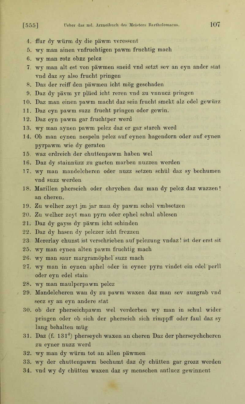 4. ffur dy würm dy die päwm veressent 5. wy man ainen vnfruchtigen pawm fruchtig mach 6. wy man rotz ohzz pelcz 7. wy man alt est von päwmen sneid vnd setzt sev an eyn ander stat vnd daz sy also frucht pringen 8. Daz der reiff den päwmen icht mög geschaden 9. Daz dy pävm yr pliied icht reren vnd zu vnnucz pringen 10. Daz man einen pawm macht daz sein frucht smekt alz edel gewürz 11. Daz eyn pawm suzz frucht pringen oder gewin. 1 2. Daz eyn pawm gar fruchtper werd 13. wy man aynen pawm pelcz daz er gar starch werd 14. Oh man eyneu nespeln pelcz auf eynen hagendorn oder auf eynen pyrpawm wie dy geraten 15. waz erdreich der chuttenpawm haben wel 16. Daz dy stainnüzz zu gueten marhen nuzzen werden 1 7. wy man mandelcheren oder nuzz setzen schül daz sy bechumen vnd suzz werden 1 8. Marillen pherseich oder chrychen daz man dy pelcz daz wazzen! an cheren. 19. Zu welher zeyt jm jar man dy pawm schol vmbsetzen 20. Zu welher zeyt man pyrn oder ephel schul ablesen 21. Daz dy gayss dy päwm icht schinden 22. Daz dy hasen dy pelczer icht frezzen 23. Mererlay chunst ist verschrieben auf pelczung vndaz! ist der erst sit 25. wy man eynen alten pawm fruchtig mach 26. wy man saur margramöphel suzz mach 27. wy man in eynen aphel oder in eyner pyrn vindet ein edel perll oder eyn edel stain 28. wy man maulperpawm pelcz 29. Mandelcheren wan dy zu pawm waxen daz man sev auzgrab vnd secz sy an eyn andere stat 30. ob der pherseichpawm wel verderben wy man in schul wider pringen oder ob sich der pherseich sich rimppff oder faul daz sy lang behalten miig 31. Daz (f. 131d) pherseych waxen an cheren Daz der pherseychcheren zu eyner nuzz werd 32. wy man dy würm tot an allen päwmen 33. wy der chuttenpawm bechumt daz dy chütten gar grozz werden 34. vnd wy dy chütten waxen daz sy menschen antlucz gewinnent