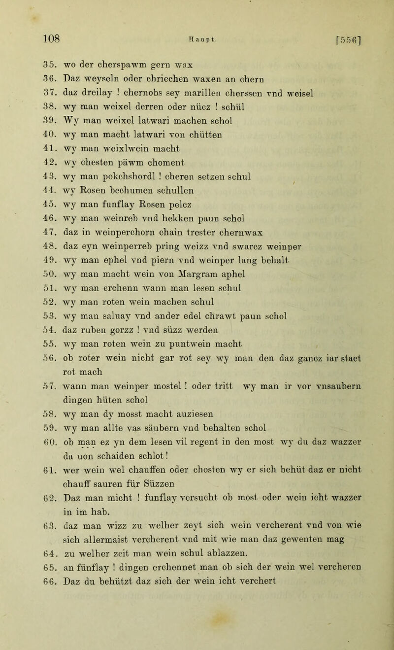 35. wo der cherspawm gern wax 36. Daz weysein oder chriechen waxen an ehern 37. daz dreilay ! chernobs sey marillen cherssen vnd weisel 38. wy man weixel derren oder nücz ! schül 39. Wy man weixel latwari machen schol 40. wy man macht latwari von chütten 41. wy man weixlwein macht 42. wy ehesten päwm choment 43. wy man pokchshordl ! cheren setzen schul 44. wy Rosen bechumen schullen 45. wy man funflay Rosen pelcz 46. wy man weinreb vnd hekken paun schol 47. daz in weinperchorn chain trester chernwax 48. daz eyn weinperreb pring weizz vnd swarcz weinper 49. wy man ephel vnd piern vnd weinper lang behalt 50. wy man macht wein von Margram aphel 51. wy man erchenn wann man lesen schul 52. wy man roten wein machen schul 53. wy man saluay vnd ander edel chrawt paun schol 54. daz ruhen gorzz ! vnd süzz werden 55. wy man roten wein zu puntwein macht 56. ob roter wein nicht gar rot sey wy man den daz gancz iar staet rot mach 57. wann man weinper mostel ! oder tritt wy man ir vor vnsaubern dingen hüten schol 58. wy man dy mosst macht auziesen 59. wy man allte vas säubern vnd behalten schol 60. ob man ez yn dem lesen vil regent in den most wy du daz wazzer da uon schaiden schlot! 61. wer wein wel chauffen oder chosten wy er sich behüt daz er nicht chauff sauren für Süzzen 62. Daz man micht ! funflay versucht ob most oder wein icht wazzer in im hab. 63. daz man wizz zu welher zeyt sich -wein vercherent vnd von wie sich allermaist vercherent vnd mit wie man daz gewenten mag 64. zu welher zeit man wein schul ablazzen. 65. an fünflay ! dingen erchennet man ob sich der wmin wel vercheren 66. Daz du behützt daz sich der wein icht verchert