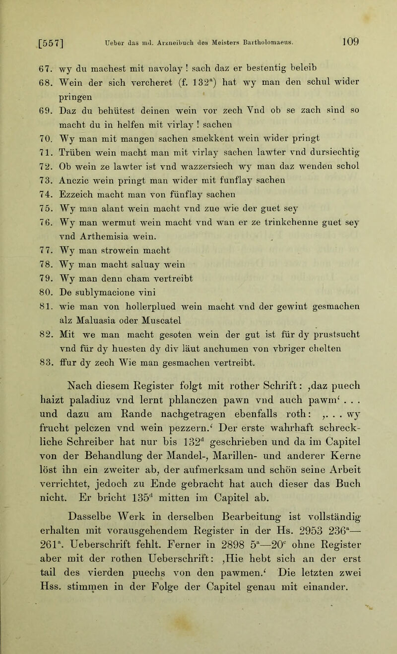 [557] 67. wy du machest mit uavolay ! .sach daz er bestentig beleih 68. Wein der sich vercheret (f. 132a) hat wy man den schul wider pringen 69. Daz du behütest deinen wein vor zech Ynd ob se zach sind so macht du in helfen mit virlay ! Sachen 70. Wy man mit mangen Sachen smekkent wein wider pringt 71. Trüben wein macht mau mit virlay Sachen lawter vnd dursiechtig 72. Ob wein ze lawter ist vnd wazzersiech wy man daz wenden schol 73. Anczic wein pringt man wider mit funflay Sachen 74. Ezzeich macht man von fünflay Sachen 75. Wy man alant wein macht vnd zue wie der guet sey 76. Wy man Wermut wein macht vnd wan er ze trinkchenne guet sey vnd Arthemisia wein. 7 7. Wy man strowein macht 78. Wy man macht saluay wein 79. Wy man denn cham vertreibt 80. De sublymacione vini 81. wie man von hollerplued wein macht vnd der gewint gesmachen alz Maluasia oder Muscatel 82. Mit we man macht gesoten wein der gut ist für dy prustsucht vnd für dy huesten dy div laut anchumen von vbriger chelten 83. ffur dy zech Wie man gesmachen vertreibt. Nach diesem Register folgt mit rother Schrift: ;daz puech haizt paladiuz vnd lernt phlanczen pawn vnd auch pawnf . . . und dazu am Rande nachgetragen ebenfalls roth: . . wy frucht pelczen vnd wein pezzernd Der erste wahrhaft schreck- liche Schreiber hat nur bis 132d geschrieben und da im Capitel von der Behandlung der Mandel-, Marillen- und anderer Kerne löst ihn ein zweiter ab, der aufmerksam und schön seine Arbeit verrichtet, jedoch zu Ende gebracht hat auch dieser das Buch nicht. Er bricht 135d mitten im Capitel ab. Dasselbe Werk in derselben Bearbeitung ist vollständig erhalten mit vorausgehendem Register in der Hs. 2953 236a— 26la. Ueberschrift fehlt. Ferner in 2898 5a—20c ohne Register aber mit der rothen Ueberschrift: ,Hie hebt sich an der erst tail des vierden puechs von den pawmen/ Die letzten zwei Hss. stimmen in der Folge der Capitel genau mit einander.