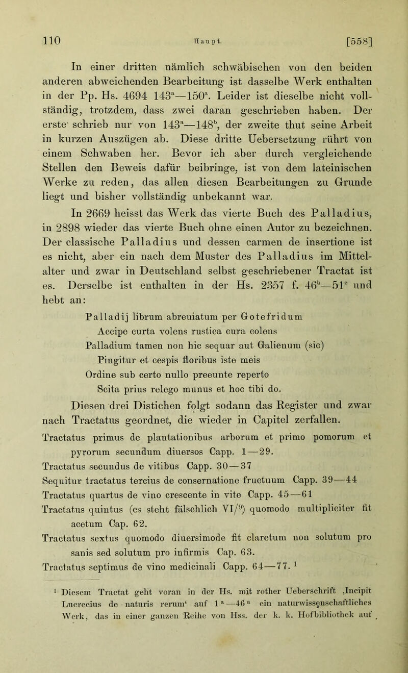 In einer dritten nämlich schwäbischen von den beiden anderen abweichenden Bearbeitung ist dasselbe Werk enthalten in der Pp. Hs. 4694 143a—150a. Leider ist dieselbe nicht voll- ständig, trotzdem, dass zwei daran geschrieben haben. Der erste' schrieb nur von 143a—148b, der zweite thut seine Arbeit in kurzen Auszügen ab. Diese dritte Uebersetzung rührt von einem Schwaben her. Bevor ich aber durch vergleichende Stellen den Beweis dafür beibringe, ist von dem lateinischen Werke zu reden, das allen diesen Bearbeitungen zu Grunde liegt und bisher vollständig unbekannt war. In 2669 heisst das Werk das vierte Buch des Palladius, in 2898 wieder das vierte Buch ohne einen Autor zu bezeichnen. Der classische Palladius und dessen carmen de insertione ist es nicht, aber ein nach dem Muster des Palladius im Mittel- alter und zwar in Deutschland selbst geschriebener Tractat ist es. Derselbe ist enthalten in der Hs. 2357 f. 46b—51c und hebt an: Palladij librum abreuiatum per Gotefridum Accipe curta volens rustica cura coleus Palladium tarnen non hic sequar aut Galieuum (sic) Pingitur et cespis floribus iste meis Ordine sub certo nullo preeunte reperto Scita prius relego munus et hoc tibi do. Diesen drei Distichen folgt sodann das Register und zwar nach Tractatus geordnet, die wieder in Capitel zerfallen. Tractatus primus de plantationibus arborum et primo poruorum et pyrorum secundum diuersos Capp. 1—29. Tractatus secundus de vitibus Capp. 30 — 37 Sequitur tractatus tercius de consernatione fructuum Capp. 39—44 Tractatus quartus de vino crescente in vite Capp. 45 — 61 Tractatus quintus (es steht fälschlich Vl/y) quomodo multipliciter fit acetum Cap. 62. Tractatus sextus quomodo diuersimode fit claretum non solutum pro sanis sed solutum pro infirmis Cap. 63. Tractatus septimus de vino medicinali Capp. 64—7 7. 1 1 Diesem Tractat geht voran in der Hs. mit rother Ueberschrift ,Incipit Lucrecius de naturis rerum* auf la—46a ein naturwissenschaftliches Werk, das in einer ganzen Reihe von Hss. der k. k. Hofbibliothek aut