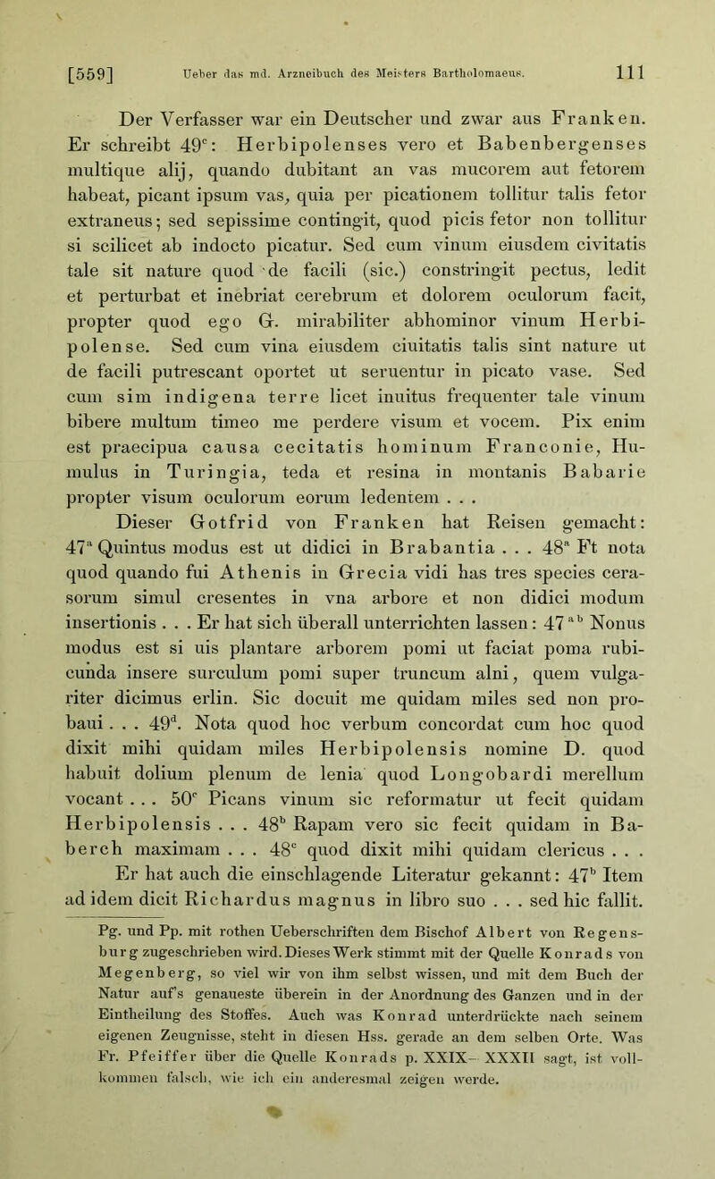 Der Verfasser war ein Deutscher und zwar aus Franken. Er schreibt 49c: Herbipolenses vero et Babenbergenses multique alij, quando dubitant an vas mucorem aut fetorem habeat, picant ipsum vas, quia per picationem tollitur talis fetor extraneus; sed sepissime contingit, quod picis fetor non tollitur si scilicet ab indocto picatur. Sed cum vinum eiusdem civitatis tale sit nature quod de facili (sic.) constringit pectus, ledit et perturbat et inebriat cerebrum et dolorem oculorum facit, propter quod ego G. mirabiliter abhominor vinum Herbi- polense. Sed cum vina eiusdem ciuitatis talis sint nature ut de facili putrescant oportet ut seruentur in picato vase. Sed cum sim indigena terre licet inuitus frequenter tale vinum bibere multum timeo me perdere visum et vocem. Pix enim est praecipua causa cecitatis hominum Franconie, Hu- mulus in Turingia, teda et resina in moutanis Babarie propter visum oculorum eorum ledentem . . . Dieser Gotfrid von Franken hat Reisen gemacht: 47“ Quintus modus est ut didici in Brabantia . . . 48a Ft nota quod quando fui Athenis in Grecia vidi has tres species cera- sorum simul cresentes in vna arbore et non didici modum insertionis ... Er hat sich überall unterrichten lassen: 47ab Nonus modus est si uis plantare arborem pomi ut faciat poma rubi- cunda insere surculum pomi super truncum alni, quem vulga- riter dicimus erlin. Sic docuit me quidam miles sed non pro- baui. . . 49d. Nota quod hoc verbum concordat cum hoc quod dixit mihi quidam miles Herbipolensis nomine D. quod habuit dolium plenum de lenia quod Longobardi merellum vocant . . . 50r Picans vinum sic reformatur ut fecit quidam Herbipolensis . . . 48b Rapam vero sic fecit quidam in Ba- berch maximam . . . 48c quod dixit mihi quidam clericus . . . Er hat auch die einschlagende Literatur gekannt: 47b Item ad idem dicit Richardus magnus in libro suo . . . sed hic fallit. Pg. und Pp. mit rothen Ueberschriften dem Bischof Albert von Regens- burg zugeschrieben wird. Dieses Werk stimmt mit der Quelle Konrads von Megenberg, so viel wir von ihm selbst wissen, und mit dem Buch der Natur aufs genaueste überein in der Anordnung des Ganzen und in der Eintheilung des Stoffes. Auch was Konrad unterdrückte nach seinem eigenen Zeugnisse, steht in diesen Hss. gerade an dem selben Orte. Was Fr. Pfeiffer über die Quelle Konrads p. XXIX- XXXII sagt, ist voll- kommen falsch, wie ich ein anderesmal zeigen werde.