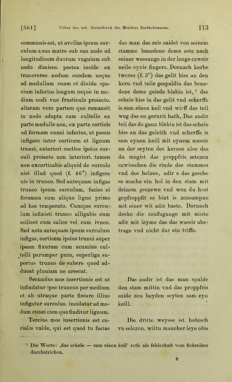 communis est, ut avcllas ipsum sur- culum a sua matre sub suo nodo ad longitudinem duorum vnguium sub nodo dimisso. postea incide ex transverso nodum eundem usque ad medullam suam et diuide spa- cium inferius longum usque in me- dium nodi vno frusticulo proiecto. alteram vero partem que remansit in nodo adapta cum cultello ex parte medulle non, ex parte corticis ad formam cunei inferius, ut possis infigere inter corticem et lignum trunci, exteriori coctice ipsius sur- culi proiecto non interiori. tarnen non excorticabis aliquid de surculo nisi illud quod (f. 46d) infigere uis in trunco. Sed antequam infigas trunco ipsum surculum, facies ei foramen cum aliquo ligno primo ad hoc temperato. Cumque surcu- lum infixisti trunco alligabis eum scilicet cum salice vel cum ivnco. Sed nota antequam ipsum surculum infigas, corticem ipsius trunci super ipsam fixuram cum acumine cul- telli parumper pura, superliga su- perius trunco de subere quod ad- ducat pluuiam ne arescat. Secundus mos insertionis est ut infindatur ipse truncus per medium et ab utraque parte fissure illius infigatur surculus. incidatur ad mo- dum cunei cum quofinditur lignum. Tercius mos insertionis est cu- rialis valde, qui est quod tu facias das man das reis snidet von seinem stamme benedene deme aste nach seiner wessunge in der lenge czweir neile eynis fingers. Dörnach kerbe tweres (f. 3b) das gelit biss an den kern vnd teile gespaldin das bene- dene deme gelede blebin ist, 1 das schele biss in das gelit vnd scherffe is sam einen keil vnd wirff das teil weg das en gerurit hath, Das andir teil das do ganz blebin ist das schele biss an das geleith vnd scherffe is sam eynen keill mit eynem messir an der seyten des kernes also das du mogist das proppfris setczen czwisschen die rinde des stummes vnd des holzes, adir e das geschc so mache ein hol in den stam mit deinem geczewe vnd wen du hast gepfroppfit so bint is zcusampne mit einer wit adir baste. Dörnach decke die czufugunge mit miste adir mit leyme das das wassir abe- trage vnd nicht dar ein triffe. Das andir ist das man spalde den stam mittin vnd das proppfris snide zcu beyden seyten sam eyn keill. Die dritte weysse ist hobisch vnselczen. wiltu mancher leye obis 1 Die Worte: ,das schele — sam einen keil’ roth als fehlerhaft vom Schreiber durchstrichen. 8