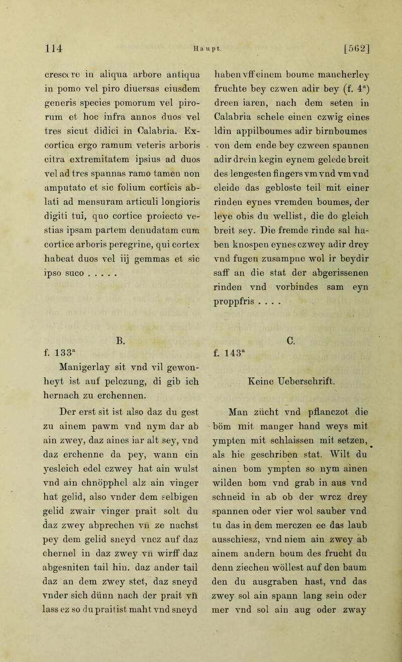 cresctre in alkyua arbore antiqua in pomo vel piro diuersas eiusdem generis species pomorum vel piro- rum et hoc infra annos duos vel tres sicut didici in Calabria. Ex- cortica ergo ramum veteris arboris citra extremitatem ipsius ad duos vel ad tres spannas ramo tarnen non amputato et sic folium corticis ab- lati ad mensuram articuli longioris digiti tni, quo cortice proiecto ve- stias ipsam partem denudatara cum cortice arboris peregrine, qui cortex habeat duos vel iij gemmas et sic ipso suco B. f. 133a Manigerlay sit vnd vil gewon- heyt ist auf pelczung, di gib ich hernach zu erchennen. Der erst sit ist also daz du gest zu ainem pawm vnd nym dar ab ain zwey, daz aines iar alt sey, vnd daz erchenne da pey, wann ein yesleich edel czwey hat ain wulst vnd ain chnöpphel alz ain vinger hat gelid, also vnder dem selbigen gelid zwair vinger prait solt du daz zwey abprechen vn ze nächst pey dem gelid sneyd vncz auf daz chernel in daz zwey vn wirff daz abgesniten tail hin. daz ander tail daz an dem zwey stet, daz sneyd vnder sich dünn nach der prait vfi lass ez so du praitist mäht vnd sneyd haben vff einem boume mancherley fruchte bcy czwen adir bey (f. 4“) dreen iaren, nach dem seten in Calabria schele einen czwig eines ldin appilboumes adir birnboumes von dem ende bey czween spannen adir drein kegin eynem gelede breit des lengesten fingers vm vnd vm vnd cleide das gebloste teil mit einer rinden eyues vremden boumes, der leye obis du wellist, die do gleich breit sey. Die fremde rinde sal ha- ben knospen eynes czwey adir drey vnd fugen zusampne wol ir beydir saff an die stat der abgerissenen rinden vnd vorbindes sam eyn proppfris .... C. f. 143a Keine Ueberschrift. Man ziicht vnd pflanczot die böm mit mauger hand weys mit ympten mit schlaissen mit setzen, als hie geschriben stat. Wilt du ainen bom ympten so nym ainen wilden bom vnd grab in aus vnd schneid in ab ob der wrcz drey spannen oder vier wol sauber vnd tu das in dem merczeu ee das laub ausschiesz, vnd niem ain zwey ab ainem andern boum des frucht du denn ziecheu wollest auf den bäum den du ausgraben hast, vnd das zwey sol ain spann lang sein oder mer vnd sol ain aug oder zway