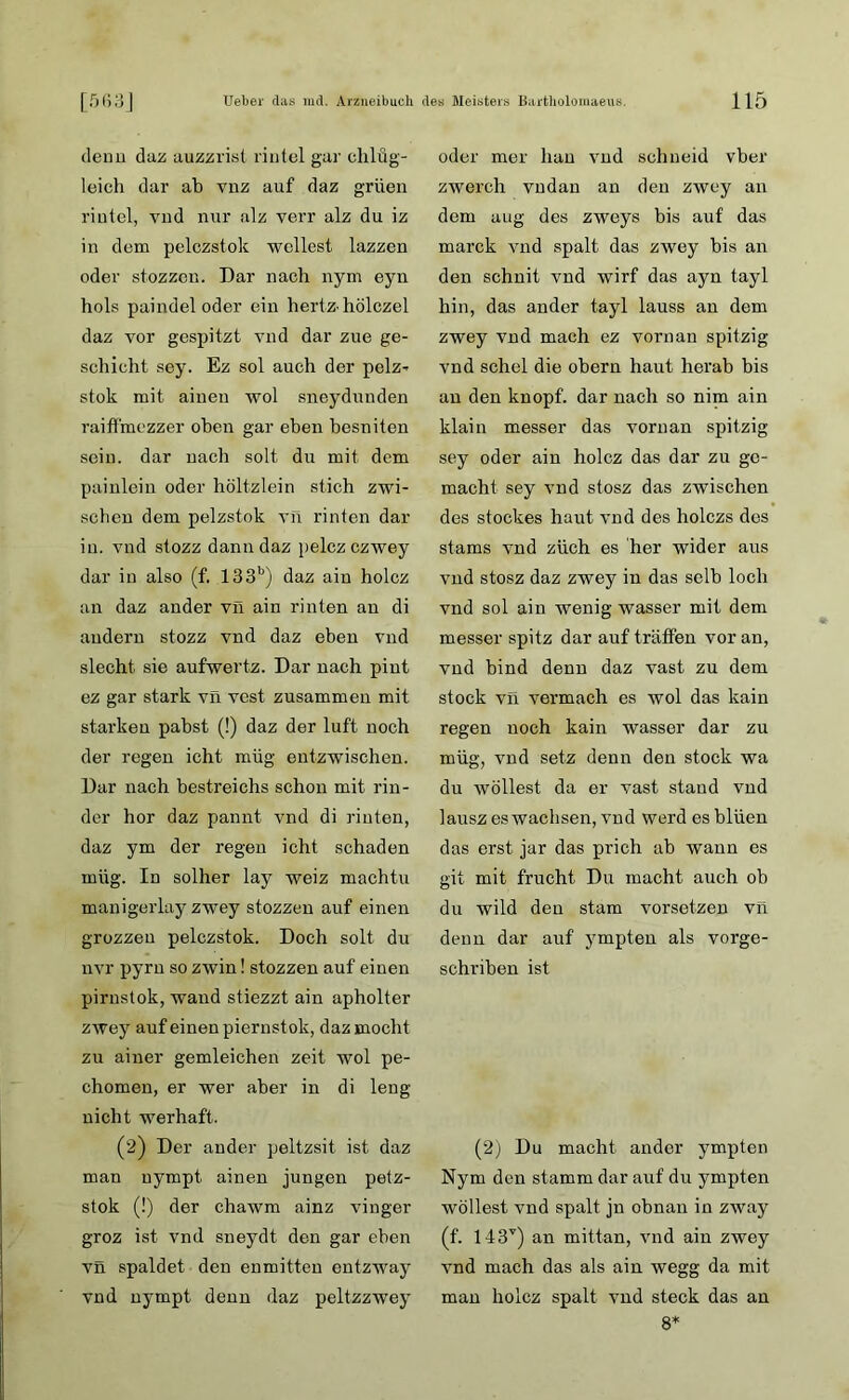 denn duz auzzrist riutel gur chlüg- leich dar ab vnz auf daz grüen rintel, vud nur alz verr alz du iz in dem pelczstok wellest lazzen oder stozzen. Dar nach nym eyn hols paindel oder ein hertz hölczel daz vor gespitzt vnd dar zue ge- schieht sey. Ez sol auch der pelz^ stok mit aineu wol sneydunden raiffmezzer oben gar eben besniten sein, dar nach solt du mit dem painlein oder höltzlein stich zwi- schen dem pelzstok vn rinten dar in. vnd stozz dann daz pelczczwey dar in also (f. 133b) daz ain holcz an daz ander vn ain rinten an di andern stozz vnd daz eben vnd siecht sie aufwertz. Dar nach pint ez gar stark vn vest zusammen mit starken pahst (!) daz der luft noch der regen icht müg entzwischen. Dar nach bestreichs schon mit rin- der hör daz pannt vnd di rinten, daz ym der regen icht schaden müg. In solher lay weiz machtu manigerlay zwey stozzen auf einen grozzeu pelczstok. Doch solt du nvr pyrn so zwin! stozzen auf einen pirnstok, wand stiezzt ain apholter zwey auf einen piernstok, daz mocht zu ainer gemleichen zeit wol pe- chomen, er wer aber in di leng nicht werhaft. (2) Der ander peltzsit ist daz man uympt ainen jungen petz- stok (!) der chawm ainz vinger groz ist vnd sneydt den gar eben vn spaldet den enmitten entzway vnd nympt denn daz peltzzwey oder mer hau vnd schneid vber zwerch vndan an den zwey an dem uug des zweys bis auf das marck vnd spalt das zwey bis an den schnit vnd wirf das ayn tayl hin, das ander tayl lauss an dem zwey vnd mach ez vornan spitzig vnd schel die obern haut herab bis an den knöpf, dar nach so nim ain klain messer das vornan spitzig sey oder ain holcz das dar zu ge- macht sey vnd stosz das zwischen des stockes haut vnd des holczs dos stams vnd züch es her wider aus vnd stosz daz zwey in das selb loch vnd sol ain wenig wasser mit dem messer spitz dar auf tröffen vor an, vnd bind denn daz vast zu dem stock vn vermach es wol das kain regen noch kain wasser dar zu müg, vnd setz denn den stock wa du wollest da er vast stand vnd lausz es wachsen, vnd werd esbliien das erst jar das prich ab wann es git mit frucht Du macht auch ob du wild den stam vorsetzen vn denn dar auf ympten als vorge- schriben ist (2) Du macht ander ympten Nym den stamm dar auf du ympten wollest vnd spalt jn obnan in zway (f. 143v) an mittan, vnd ain zwey vnd mach das als ain wegg da mit man holcz spalt vnd steck das an 8*