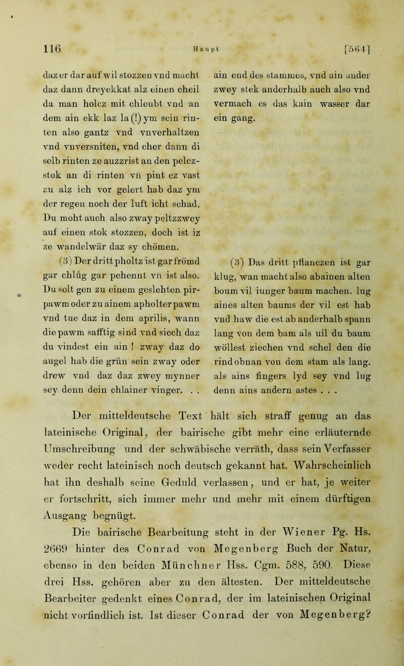 ain eud des stummes, vnd ain auder zwey stek andcrhalb auch also vnd vermach es das kain wasser dar ein gang. (3) Das dritt pfianczen ist gar klug, wan macht also abainen alten boum vil iunger bäum machen, lug ainos alten baums der vil est hab vnd haw die est ab anderhalb spann lang von dem bam als uil du bäum wollest ziechen vnd schel den die rindobnan von dem stam als lang, als ains fingers 1yd sey vnd lug denn ains andern astes . . . Der mitteldeutsche Text hält sich straff genug an das lateinische Original, der bairische gibt mehr eine erläuternde Umschreibung und der schwäbische verräth, dass sein Verfasser weder recht lateinisch noch deutsch gekannt hat. Wahrscheinlich hat ihn deshalb seine Geduld verlassen, und er hat, je weiter er fortschritt, sich immer mehr und mehr mit einem dürftigen Ausgang begnügt. Die bairische Bearbeitung steht in der Wiener Pg. Hs. 2669 hinter des Conrad von Megenberg Buch der Natur, ebenso in den beiden Münchner Hss. Cgm. 588, 590. Diese drei Hss. gehören aber zu den ältesten. Der mitteldeutsche Bearbeiter gedenkt eines Conrad, der im lateinischen Original nicht vorbildlich ist. Ist dieser Conrad der von Megenberg? dazcr dar auf wil stozzeu vud macht daz dann dreyekkat alz einen cheil da man holcz mit chleubt vnd an dem ain ekk laz la(!)ym sein rin- ten also gantz vnd vnverhaltzen vnd vnversniten, vnd eher dann di selb rinten ze auzzrist an den pelcz- stok an di rinten vn pint ez vast zu alz ich vor gelert hab daz ym der regen noch der luft icht schad. Du mohtauch also zway peltzzwey auf einen stok stozzeu, doch ist iz ze wandelwär daz sy chömen. (3) Der dritt pholtz ist gar frömd gar chlüg gar pehennt vn ist also. Du solt gen zu einem geslehten pir- pawmoder zuaiuem apholterpawm vnd tue daz in dem aprilis, wann diepawm safftig sind vnd siech daz du vindest ein ain ! zway daz do augel hab die grün sein zway oder drew vud daz daz zwey mynner sey denn dein chlainer vinger. . .