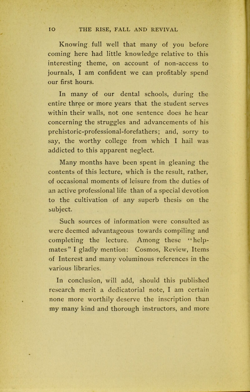 Knowing full well that many of you before coining here had little knowledge relative to this interesting theme, on account of non-access to journals, I am confident we can profitably spend our first hours. In many of our dental schools, during the entire three or more years that the student serves within their walls, not one sentence does he hear concerning the struggles and advancements of his prehistoric-professional-forefathers; and, sorry to say, the worthy college from which I hail was addicted to this apparent neglect. Many months have been spent in gleaning the contents of this lecture, which is the result, rather, of occasional moments of leisure from the duties of an active professional life than of a special devotion to the cultivation of any superb thesis on the subject. Such sources of information were consulted as were deemed advantageous towards compiling and completing the lecture. Among these “help- mates” I gladly mention: Cosmos, Review, Items of Interest and many voluminous references in the various libraries. In conclusion, will add, should this published research merit a dcdicatorial note, I am certain none more worthily deserve the inscription than my many kind and thorough instructors, and more