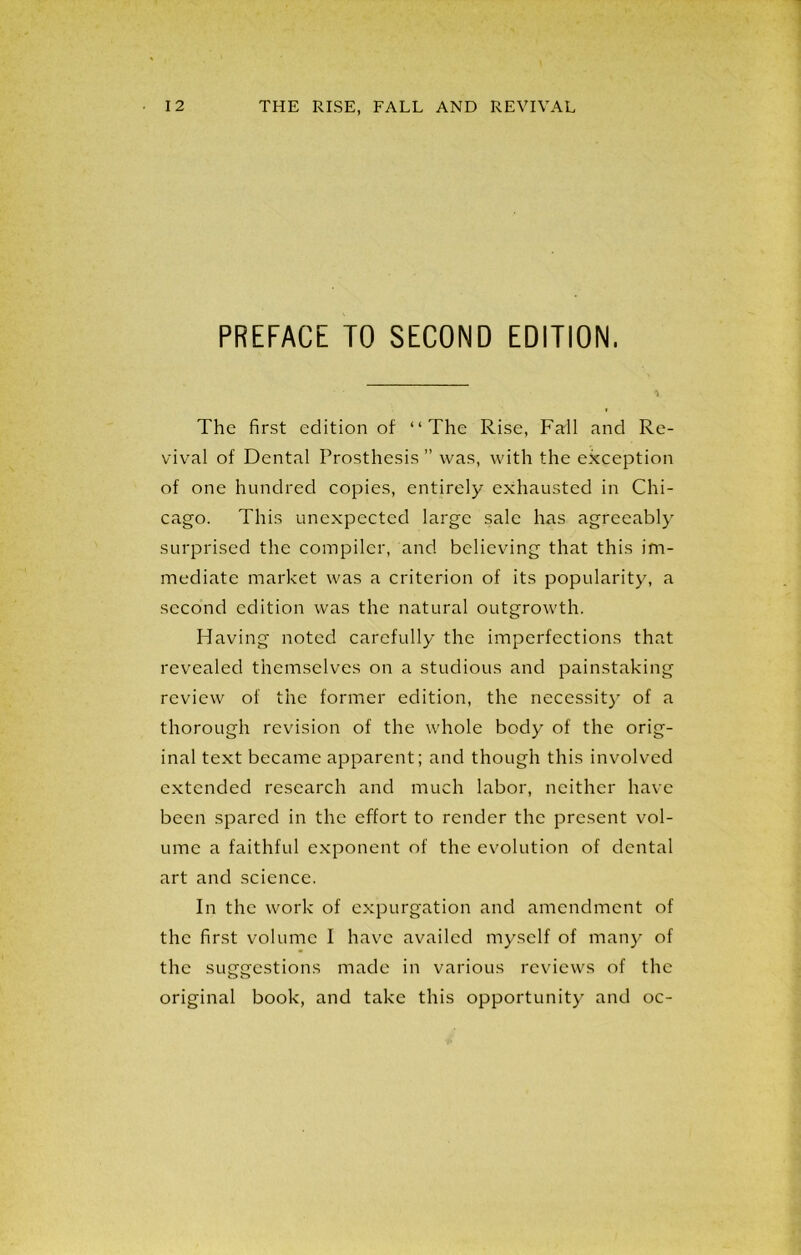 PREFACE TO SECOND EDITION. The first edition of “The Rise, Fall and Re- vival of Dental Prosthesis ” was, with the exception of one hundred copies, entirely exhausted in Chi- cago. This unexpected large sale has agreeably surprised the compiler, and believing that this im- mediate market was a criterion of its popularity, a second edition was the natural outgrowth. Having noted carefully the imperfections that revealed themselves on a studious and painstaking review of the former edition, the necessity of a thorough revision of the whole body of the orig- inal text became apparent; and though this involved extended research and much labor, neither have been spared in the effort to render the present vol- ume a faithful exponent of the evolution of dental art and science. In the work of expurgation and amendment of the first volume I have availed myself of many of the suggestions made in various reviews of the original book, and take this opportunity and oc-