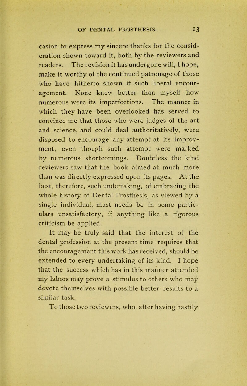 casion to express my sincere thanks for the consid- eration shown toward it, both by the reviewers and readers. The revision it has undergone will, I hope, make it worthy of the continued patronage of those who have hitherto shown it such liberal encour- agement. None knew better than myself how numerous were its imperfections. The manner in which they have been overlooked has served to convince me that those who were judges of the art and science, and could deal authoritatively, were disposed to encourage any attempt at its improv- ment, even though such attempt were marked by numerous shortcomings. Doubtless the kind reviewers saw that the book aimed at much more than was directly expressed upon its pages. At the best, therefore, such undertaking, of embracing the whole history of Dental Prosthesis, as viewed by a single individual, must needs be in some partic- ulars unsatisfactory, if anything like a rigorous criticism be applied. It may be truly said that the interest of the dental profession at the present time requires that the encouragement this work has received, should be extended to every undertaking of its kind. I hope that the success which has in this manner attended my labors may prove a stimulus to others who may devote themselves with possible better results to a similar task. To those two reviewers, who, after having hastily