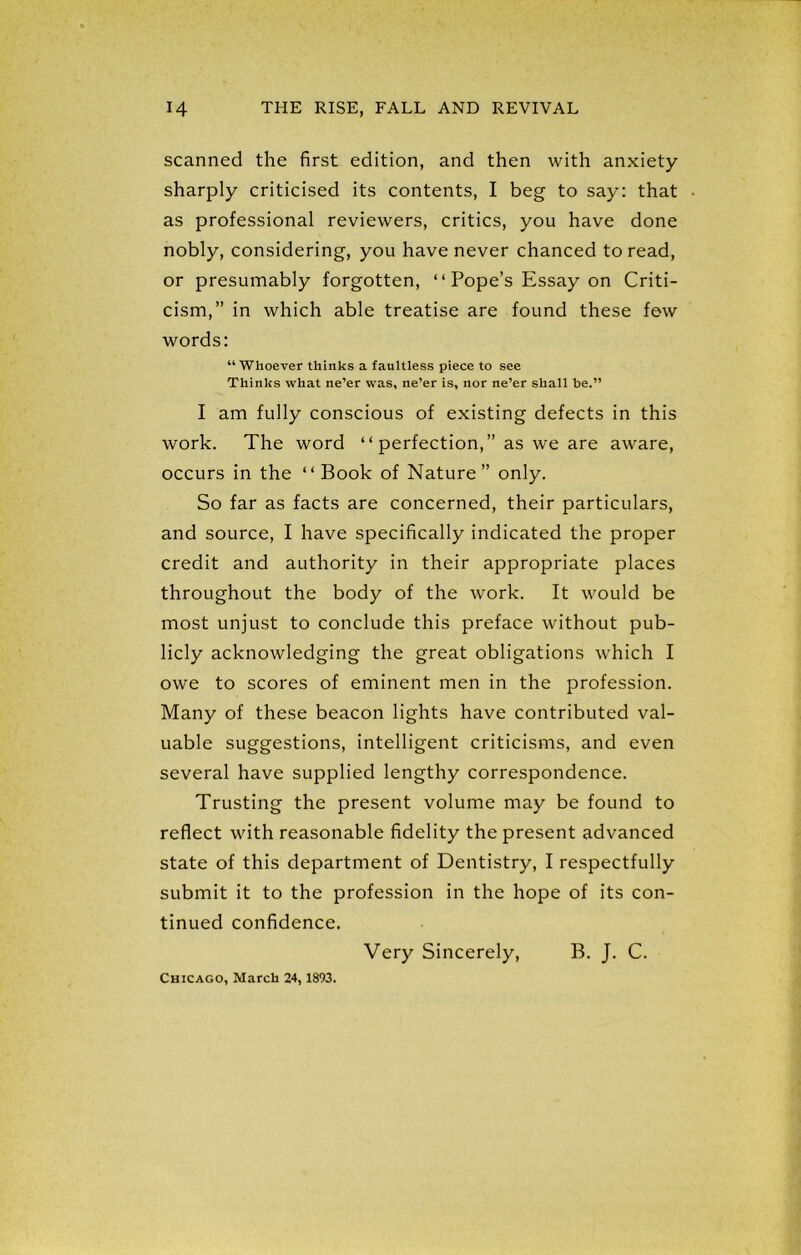 scanned the first edition, and then with anxiety sharply criticised its contents, I beg to say: that as professional reviewers, critics, you have done nobly, considering, you have never chanced to read, or presumably forgotten, “ Pope’s Essay on Criti- cism,” in which able treatise are found these few words: “Whoever thinks a faultless piece to see Thinks what ne’er was, ne’er is, nor ne’er shall be.” I am fully conscious of existing defects in this work. The word “perfection,” as we are aware, occurs in the “Book of Nature” only. So far as facts are concerned, their particulars, and source, I have specifically indicated the proper credit and authority in their appropriate places throughout the body of the work. It would be most unjust to conclude this preface without pub- licly acknowledging the great obligations which I owe to scores of eminent men in the profession. Many of these beacon lights have contributed val- uable suggestions, intelligent criticisms, and even several have supplied lengthy correspondence. Trusting the present volume may be found to reflect with reasonable fidelity the present advanced state of this department of Dentistry, I respectfully submit it to the profession in the hope of its con- tinued confidence. Very Sincerely, B. J. C. Chicago, March 24, 1893.