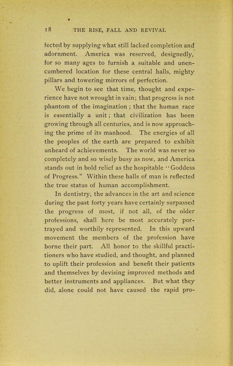 fected by supplying what still lacked completion and * » adornment. America was reserved, designedly, for so many ages to furnish a suitable and unen- cumbered location for these central halls, mighty pillars and towering mirrors of perfection. We begin to see that time, thought and expe- rience have not wrought in vain; that progress is not phantom of the imagination ; that the human race is essentially a unit ; that civilization has been growing through all centuries, and is now approach- ing the prime of its manhood. The energies of all the peoples of the earth are prepared to exhibit unheard of achievements. The world was never so completely and so wisely busy as now, and America stands out in bold relief as the hospitable “Goddess of Progress.” Within these halls of man is reflected the true status of human accomplishment. In dentistry, the advances in the art and science during the past forty years have certainly surpassed the progress of most, if not all, of the older professions, shall here be most accurately por- trayed and worthily represented. In this upward movement the members of the profession have borne their part. All honor to the skillful practi- tioners who have studied, and thought, and planned to uplift their profession and benefit their patients and themselves by devising improved methods and better instruments and appliances. But what they did, alone could not have caused the rapid pro-