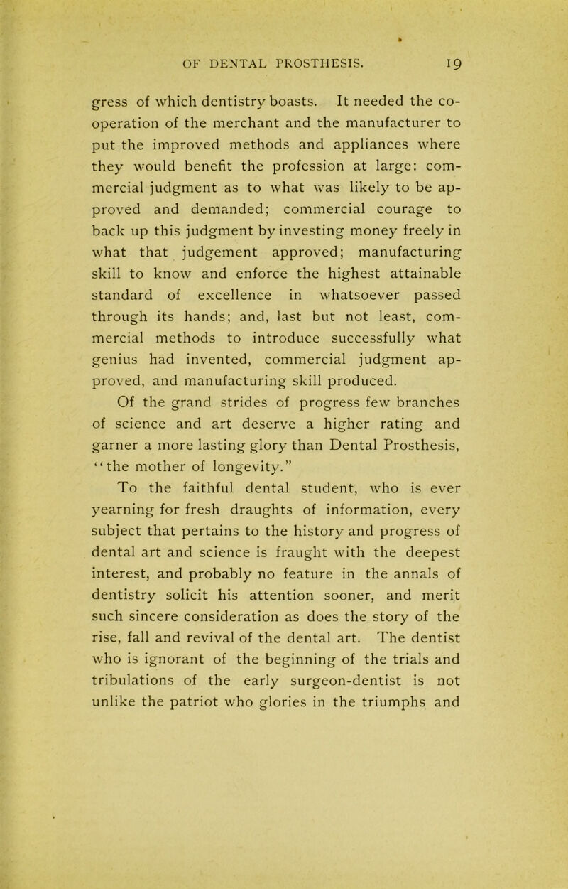 gress of which dentistry boasts. It needed the co- operation of the merchant and the manufacturer to put the improved methods and appliances where they would benefit the profession at large: com- mercial judgment as to what was likely to be ap- proved and demanded; commercial courage to back up this judgment by investing money freely in what that judgement approved; manufacturing skill to know and enforce the highest attainable standard of excellence in whatsoever passed through its hands; and, last but not least, com- mercial methods to introduce successfully what genius had invented, commercial judgment ap- proved, and manufacturing skill produced. Of the grand strides of progress few branches of science and art deserve a higher rating and garner a more lasting glory than Dental Prosthesis, “the mother of longevity.” To the faithful dental student, who is ever yearning for fresh draughts of information, every subject that pertains to the history and progress of dental art and science is fraught with the deepest interest, and probably no feature in the annals of dentistry solicit his attention sooner, and merit such sincere consideration as does the story of the rise, fall and revival of the dental art. The dentist who is ignorant of the beginning of the trials and tribulations of the early surgeon-dentist is not unlike the patriot who glories in the triumphs and