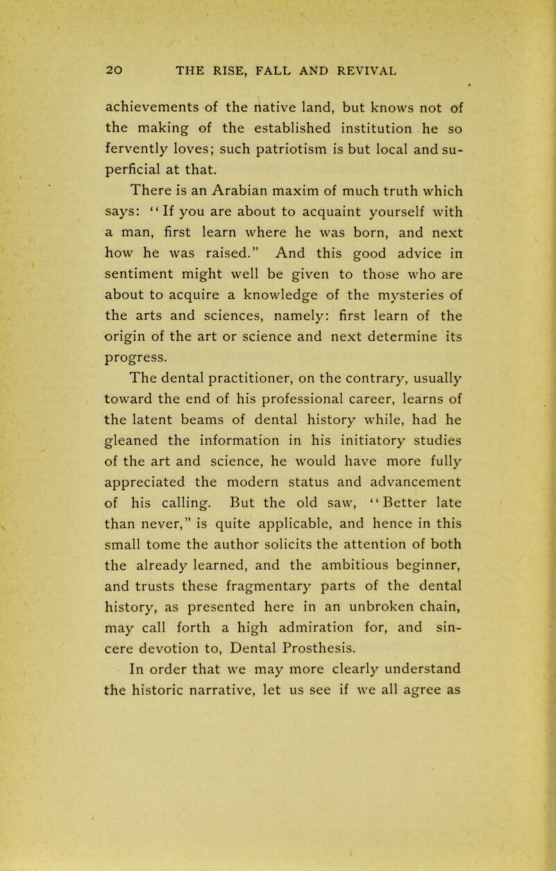 achievements of the native land, but knows not of the making of the established institution he so fervently loves; such patriotism is but local and su- perficial at that. There is an Arabian maxim of much truth which says: “If you are about to acquaint yourself with a man, first learn where he was born, and next how he was raised.” And this good advice in sentiment might well be given to those who are about to acquire a knowledge of the mysteries of the arts and sciences, namely: first learn of the origin of the art or science and next determine its progress. The dental practitioner, on the contrary, usually toward the end of his professional career, learns of the latent beams of dental history while, had he gleaned the information in his initiatory studies of the art and science, he would have more fully appreciated the modern status and advancement of his calling. But the old saw, “Better late than never,” is quite applicable, and hence in this small tome the author solicits the attention of both the already learned, and the ambitious beginner, and trusts these fragmentary parts of the dental history, as presented here in an unbroken chain, may call forth a high admiration for, and sin- cere devotion to, Dental Prosthesis. In order that we may more clearly understand the historic narrative, let us see if we all agree as