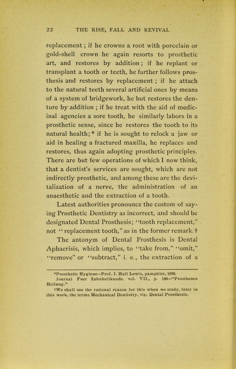 replacement; if he crowns a root with porcelain or gold-shell crown he again resorts to prosthetic art, and restores by addition ; if he replant or transplant a tooth or teeth, he further follows pros- thesis and restores by replacement ; if he attach to the natural teeth several artificial ones by means of a system of bridgework, he but restores the den- ture by addition ; if he treat with the aid of medic- inal agencies a sore tooth, he similarly labors in a prosthetic sense, since he restores the tooth to its natural health;* if he is sought to relock a jaw or aid in healing a fractured maxilla, he replaces and restores, thus again adopting prosthetic principles. There are but few operations of which I now think, that a dentist’s services are sought, which are not indirectly prosthetic, and among these are the devi- talization of a nerve, the administration of an anaesthetic and the extraction of a tooth. Latest authorities pronounce the custom of say- ing Prosthetic Dentistry as incorrect, and should be designated Dental Prosthesis; “tooth replacement,” not “ replacement tooth,” as in the former remark. + The antonym of Dental Prosthesis is Dental Aphaerisis, which implies, to “take from,” “omit,” “remove” or “subtract,” i. e., the extraction of a *Prosthctic Hygiene—Prof. J. Hall Lewis, pamphlet, 1890. Journal Fuer Zalinheilkundc. vol. VII., p. 180—“Prosthesen Heiluug.” tWe shall see the rational reason for this when we study, later ill this work, the terms Mechanical Dentistry, viz; Dental Prosthesis.