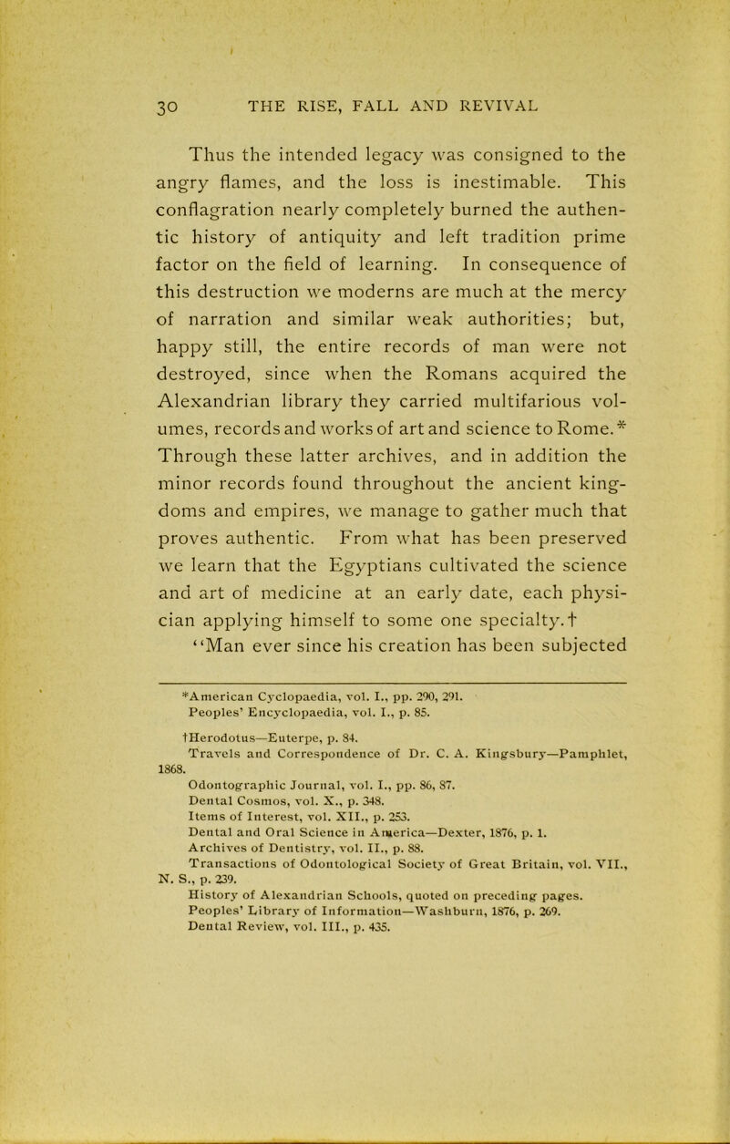 Thus the intended legacy was consigned to the angry flames, and the loss is inestimable. This conflagration nearly completely burned the authen- tic history of antiquity and left tradition prime factor on the field of learning. In consequence of this destruction we moderns are much at the mercy of narration and similar weak authorities; but, happy still, the entire records of man were not destroyed, since when the Romans acquired the Alexandrian library they carried multifarious vol- umes, records and works of art and science to Rome. * Through these latter archives, and in addition the minor records found throughout the ancient king- doms and empires, we manage to gather much that proves authentic. From what has been preserved we learn that the Egyptians cultivated the science and art of medicine at an early date, each physi- cian applying himself to some one specialty, t “Man ever since his creation has been subjected ^American Cyclopaedia, vol. I., pp. 290, 291. Peoples’ Encyclopaedia, vol. I., p. 85. tHerodotus—Euterpe, p. 84. Travels and Correspondence of Dr. C. A. Kingsbury—Pamphlet, 1868. Odontographic Journal, vol. I., pp. 86, 87. Dental Cosmos, vol. X., p. 348. Items of Interest, vol. XII., p. 253. Dental and Oral Science in America—Dexter, 1876, p. 1. Archives of Dentistry, vol. II., p. 88. Transactions of Odontological Society of Great Britain, vol. VII., N. S., p. 239. History of Alexandrian Schools, quoted on preceding pages. Peoples’ Library of Information—Washburn, 1876, p. 269. Dental Revietv, vol. III., p. 435.