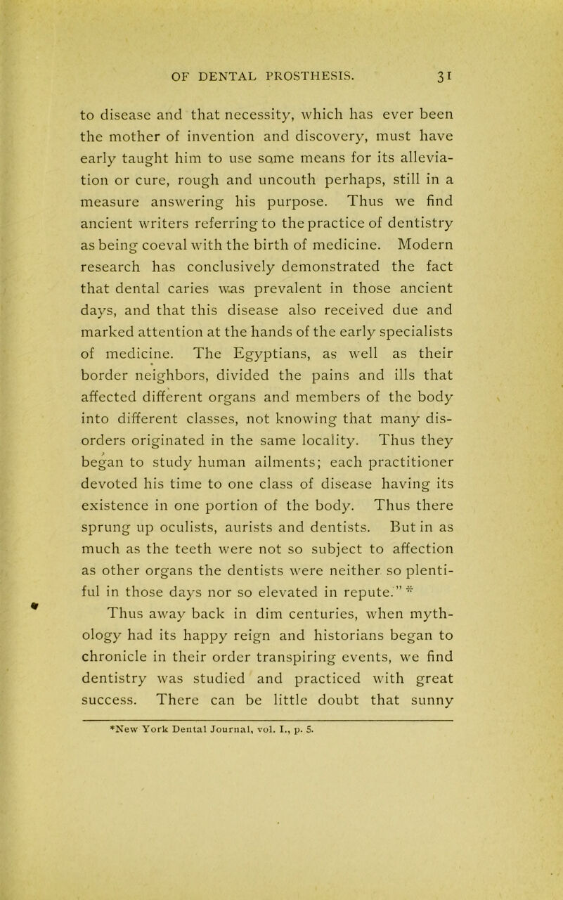 to disease and that necessity, which has ever been the mother of invention and discovery, must have early taught him to use some means for its allevia- tion or cure, rough and uncouth perhaps, still in a measure answering his purpose. Thus we find ancient writers referring to the practice of dentistry as being coeval with the birth of medicine. Modern research has conclusively demonstrated the fact that dental caries w.as prevalent in those ancient days, and that this disease also received due and marked attention at the hands of the early specialists of medicine. The Egyptians, as well as their border neighbors, divided the pains and ills that affected different organs and members of the body into different classes, not knowing that many dis- orders originated in the same locality. Thus they began to study human ailments; each practitioner devoted his time to one class of disease having its existence in one portion of the body. Thus there sprung up oculists, aurists and dentists. But in as much as the teeth were not so subject to affection as other organs the dentists were neither so plenti- ful in those days nor so elevated in repute.”* Thus away back in dim centuries, when myth- ology had its happy reign and historians began to chronicle in their order transpiring events, we find dentistry was studied and practiced with great success. There can be little doubt that sunny