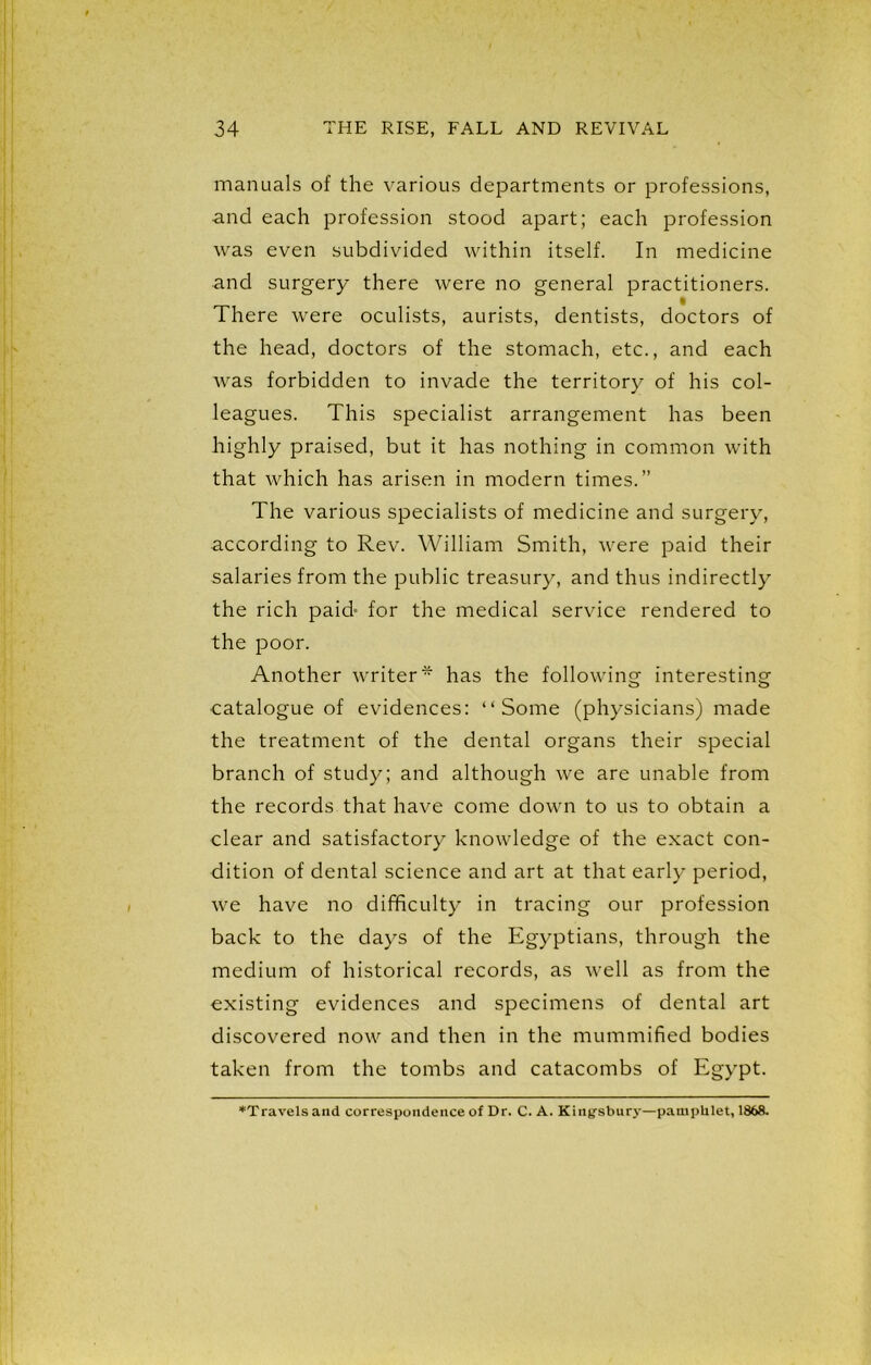 manuals of the various departments or professions, and each profession stood apart; each profession was even subdivided within itself. In medicine and surgery there were no general practitioners. There were oculists, aurists, dentists, doctors of the head, doctors of the stomach, etc., and each was forbidden to invade the territory of his col- leagues. This specialist arrangement has been highly praised, but it has nothing in common with that which has arisen in modern times.” The various specialists of medicine and surgery, according to Rev. William Smith, were paid their salaries from the public treasury, and thus indirectly the rich paid- for the medical service rendered to the poor. Another writer* has the following interesting •catalogue of evidences: “Some (physicians) made the treatment of the dental organs their special branch of study; and although we are unable from the records that have come down to us to obtain a clear and satisfactory knowledge of the exact con- dition of dental science and art at that early period, we have no difficulty in tracing our profession back to the days of the Egyptians, through the medium of historical records, as well as from the existing evidences and specimens of dental art discovered now and then in the mummified bodies taken from the tombs and catacombs of Egypt. ♦Travels and correspondence of Dr. C. A. Kingsbury—pamphlet, 1868.