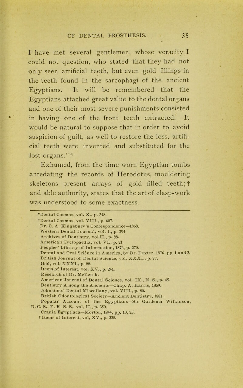 I have met several gentlemen, whose veracity I could not question, who stated that they had not only seen artificial teeth, but even gold fillings in the teeth found in the sarcophagi of the ancient Egyptians. It will be remembered that the Egyptians attached great value to the dental organs and one of their most severe punishments consisted in having one of the front teeth extracted. It would be natural to suppose that in order to avoid suspicion of guilt, as well to restore the loss, artifi- cial teeth were invented and substituted for the lost organs. ” * Exhumed, from the time worn Egyptian tombs antedating the records of Herodotus, mouldering skeletons present arrays of gold filled teeth; + and able authority, states that the art of clasp-work was understood to some exactness. *Dental Cosmos, vol. X., p. 348. tDental Cosmos, vol. VIII., p. 607. Dr. C. A. Kingsburj-’s Correspondence—1868. Western Dental Journal, vol. I., p. 204 Archives of Dentistry, vol II., p. 88. American Cyclopaedia, vol. VI., p. 21- Peoples’ Library of Information, 1876, p. 270. Dental and Oral Science in America, by Dr. Dexter, 1876. pp. 1 and 2. British Journal of Dental Science, vol. XXXI., p. 77. Ibid, vol. XXXI., p. 88. Items of Interest, vol. XV., p. 241. Research of Dr. Mellersh. American Journal of Dental Science, vol. IX., N. S., p. 45. Dentistry Among the Ancients—Chap. A. Harris, 1859. Johnstons’ Dental Miscellany, vol. VIII., p. 80. British Odontological Society—Ancient Dentistry, 1881. Popular Account of the Egyptians—Sir Gardener Wilkinson, D. C. S., F. R. S. S., vol. II., p. 350. Crania Egyptiaca—Morton, 1844, pp, 10, 25. t Items of Interest, vol, XV., p. 228.