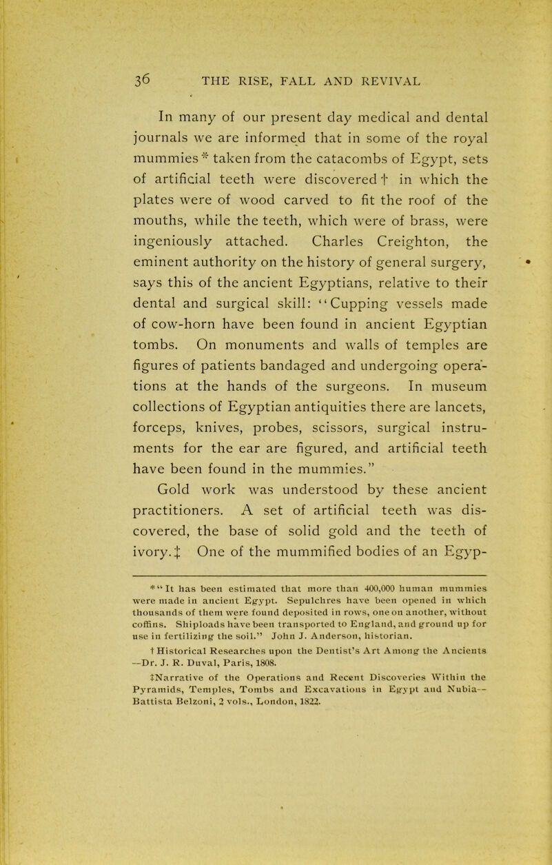 In many of our present clay medical and dental journals we are informed that in some of the royal mummies* taken from the catacombs of Egypt, sets of artificial teeth were discovered + in which the plates were of wood carved to fit the roof of the mouths, while the teeth, which were of brass, were ingeniously attached. Charles Creighton, the eminent authority on the history of general surgery, says this of the ancient Egyptians, relative to their dental and surgical skill: “Cupping vessels made of cow-horn have been found in ancient Egyptian tombs. On monuments and walls of temples are figures of patients bandaged and undergoing opera- tions at the hands of the surgeons. In museum collections of Egyptian antiquities there are lancets, forceps, knives, probes, scissors, surgical instru- ments for the ear are figured, and artificial teeth have been found in the mummies.” Gold work was understood by these ancient practitioners. A set of artificial teeth was dis- covered, the base of solid gold and the teeth of ivory. X One of the mummified bodies of an Egyp- *“It has been estimated that more than 400,000 human mummies were made in ancient Egypt. Sepulchres have been opened in which thousands of them were found deposited in rows, one on another, without coffins. Shiploads have been transported to England, and ground up for use in fertilizing the soil.” John J. Anderson, historian. t Historical Researches upon the Dentist’s Art Among the Ancients —Dr. J. R. Duval, Paris, 1808. JNarrative of the Operations and Recent Discoveries Within the Pyramids, Temples, Tombs and Excavations in Egypt and Nubia-- Battista Belzoni, 2 vols., London, 1822-