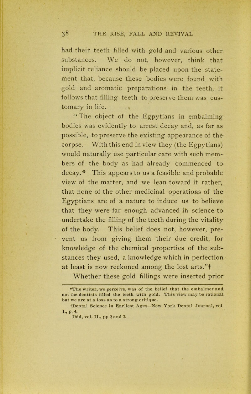 had their teeth filled with gold and various other substances. We do not, however, think that implicit reliance should be placed upon the state- ment that, because these bodies were found with gold and aromatic preparations in the teeth, it follows that filling teeth to preserve them was cus- tomary in life. . - “The object of the Egpytians in embalming bodies was evidently to arrest decay and, as far as possible, to preserve the existing appearance of the corpse. With this end in view they (the Egpytians) would naturally use particular care with such mem- bers of the body as had already commenced to decay.* This appears to us a feasible and probable view of the matter, and we lean toward it rather, that none of the other medicinal operations of the Egyptians are of a nature to induce us to believe that they were far enough advanced ih science to undertake the filling of the teeth during the vitality of the body. This belief does not, however, pre- vent us from giving them their due credit, for knowledge of the chemical properties of the sub- stances they used, a knowledge which in perfection at least is now reckoned among the lost arts. ”t Whether these gold fillings were inserted prior ♦The writer, we perceive, was of the belief that the embalmer and not the dentists filled the teeth with gold. This view may be rational but we are at a loss as to a strong critique. tDental Science in Earliest Ages—New York Dental Journal, vol I-, P- 4. Ibid, vol. II., pp 2 and 3.