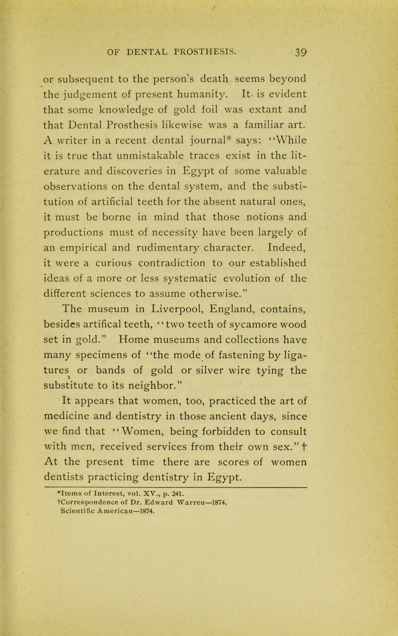 or subsequent to the person’s death seems beyond the judgement of present humanity. It is evident that some knowledge of gold foil was extant and that Dental Prosthesis likewise was a familiar art. A writer in a recent dental journal* says: “While it is true that unmistakable traces exist in the lit- erature and discoveries in Egypt of some valuable observations on the dental system, and the substi- tution of artificial teeth for the absent natural ones, it must be borne in mind that those notions and productions must of necessity have been largely of an empirical and rudimentary character. Indeed, it were a curious contradiction to our established ideas of a more or less systematic evolution of the different sciences to assume otherwise.” The museum in Liverpool, England, contains, besides artifical teeth, ‘ ‘ two teeth of sycamore wood set in gold.” Home museums and collections have many specimens of “the mode of fastening by liga- tures or bands of gold or silver wire tying the substitute to its neighbor.” It appears that women, too, practiced the art of medicine and dentistry in those ancient days, since we find that “Women, being forbidden to consult with men, received services from their own sex.”t At the present time there are scores of women dentists practicing dentistry in Egypt. ♦Items of Interest, vol. XV., p. 241. tCorrespondence of Dr. Edward Warren—1874. Scientific American—1874.