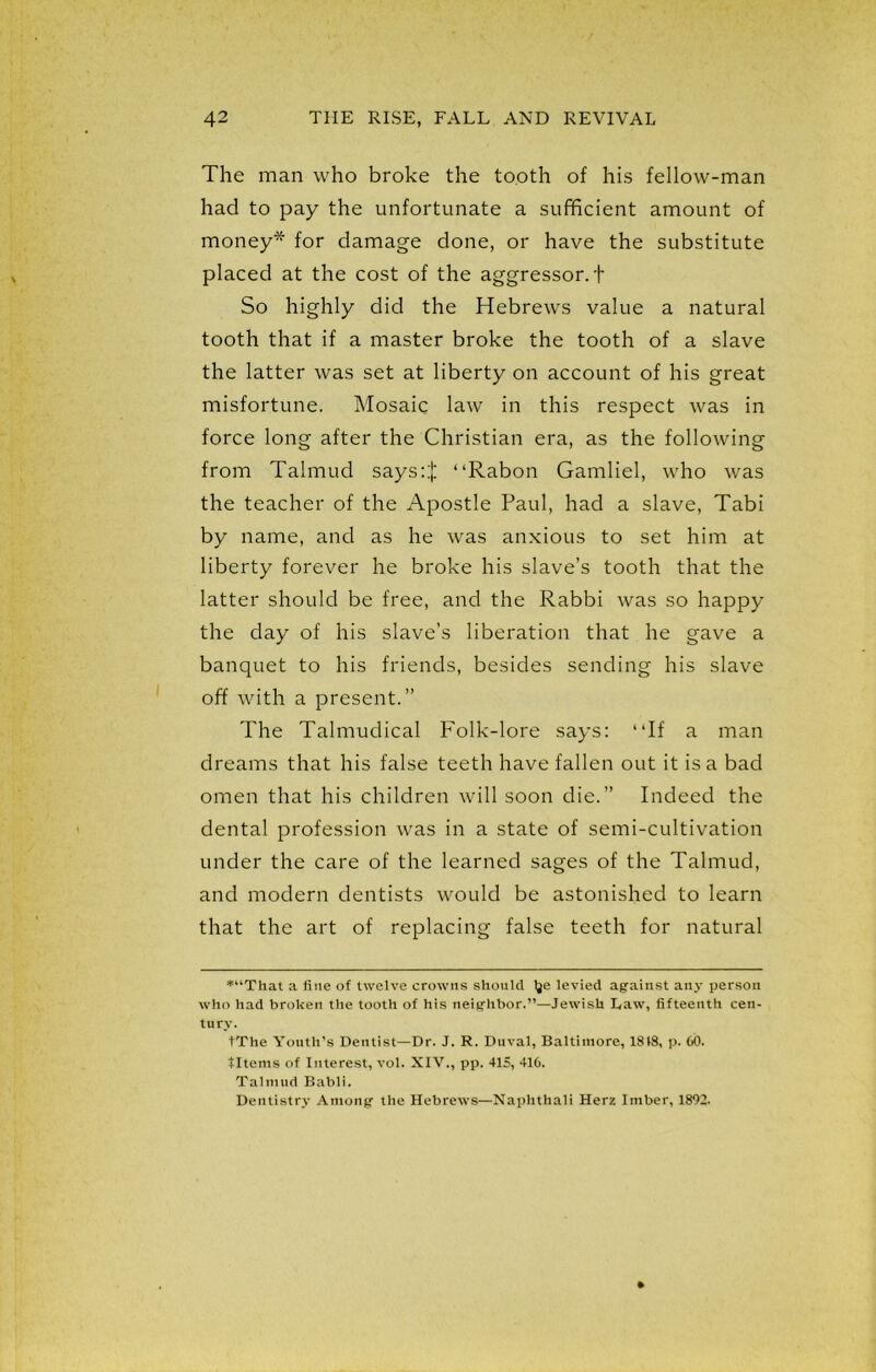 The man who broke the tooth of his fellow-man had to pay the unfortunate a sufficient amount of money* for damage done, or have the substitute placed at the cost of the aggressor, t So highly did the Hebrews value a natural tooth that if a master broke the tooth of a slave the latter was set at liberty on account of his great misfortune. Mosaic law in this respect was in force long after the Christian era, as the following from Talmud says::); “Rabon Gamliel, who was the teacher of the Apostle Paul, had a slave, Tabi by name, and as he was anxious to set him at liberty forever he broke his slave’s tooth that the latter should be free, and the Rabbi was so happy the day of his slave’s liberation that he gave a banquet to his friends, besides sending his slave off with a present.” The Talmudical Folk-lore says: “If a man dreams that his false teeth have fallen out it is a bad omen that his children will soon die.” Indeed the dental profession was in a state of semi-cultivation under the care of the learned sages of the Talmud, and modern dentists would be astonished to learn that the art of replacing false teeth for natural *“That a fine of twelve crowns should Ije levied against any person who had broken the tooth of his neighbor.”—Jewish Law, fifteenth cen- tury. tThe Youth’s Dentist—Dr. J. R. Duval, Baltimore, 1818, p. 60. tltems of Interest, vol. XIV., pp. 415, 416. Talmud Babli. Dentistry Among the Hebrews—Naplithali Herz Imber, 1892.