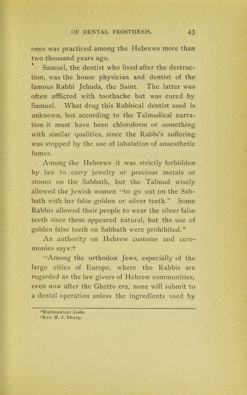 ones was practiced among the Hebrews more than two thousand years ago. Samuel, the dentist who lived after the destruc- tion, was the house physician and dentist of the famous Rabbi Jehuda, the Saint. The latter was often afflicted with toothache but was cured by Samuel. What drug this Rabbical dentist used is unknown, but according to the Talmudical narra- tion it must have been chloroform or something with similar qualities, since the Rabbi’s suffering was stopped by the use of inhalation of anaesthetic fumes. Among the Hebrews it was strictly forbidden by law to carry jewelry or precious metals or stones on the Sabbath, but the Talmud wisely allowed the Jewish women “to go out on the Sab- bath with her false golden or silver teeth.” Some Rabbis allowed their people to wear the silver false teeth since these appeared natural, but the use of golden false teeth on Sabbath were prohibited.* An authority on Hebrew customs and cere- monies says:f “Among the orthodox Jews, especially of the large cities of Europe, where the Rabbis are regarded as the law givers of Hebrew communities, even now after the Ghetto era, none will submit to a dental operation unless the ingredients used by *Rabbianical Code. tRev. H. J. Sharp.