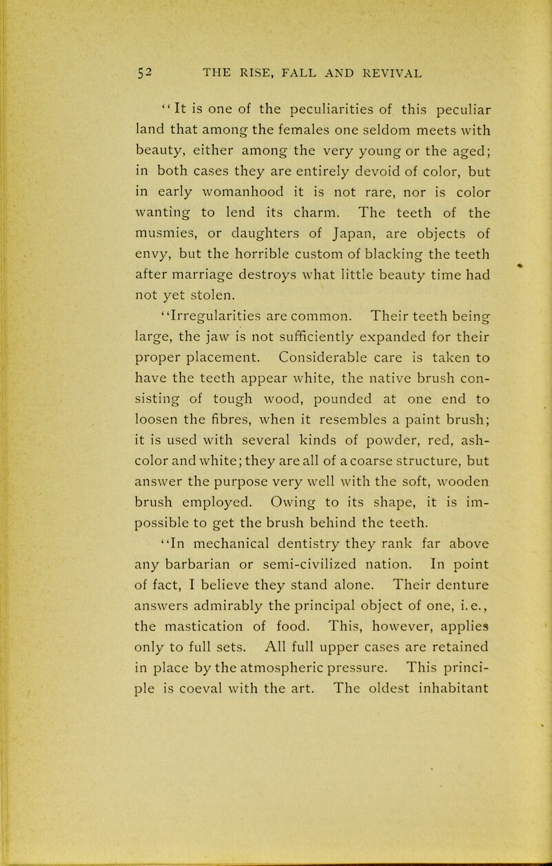 “ It is one of the peculiarities of this peculiar land that among the females one seldom meets with beauty, either among the very young or the aged; in both cases they are entirely devoid of color, but in early womanhood it is not rare, nor is color wanting to lend its charm. The teeth of the musmies, or daughters of Japan, are objects of envy, but the horrible custom of blacking the teeth after marriage destroys what little beauty time had not yet stolen. “Irregularities are common. Their teeth being large, the jaw is not sufficiently expanded for their proper placement. Considerable care is taken to have the teeth appear white, the native brush con- sisting of tough wood, pounded at one end to loosen the fibres, when it resembles a paint brush; it is used with several kinds of powder, red, ash- color and white; they are all of a coarse structure, but answer the purpose very well with the soft, wooden brush employed. Owing to its shape, it is im- possible to get the brush behind the teeth. “In mechanical dentistry they rank far above any barbarian or semi-civilized nation. In point of fact, I believe they stand alone. Their denture answers admirably the principal object of one, i.e., the mastication of food. This, however, applies only to full sets. All full upper cases are retained in place by the atmospheric pressure. This princi- ple is coeval with the art. The oldest inhabitant