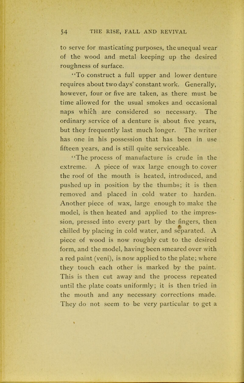 to serve for masticating purposes, the unequal wear of the wood and metal keeping up the desired roughness of surface. “To construct a full upper and lower denture requires about two days’ constant work. Generally, however, four or five are taken, as there must be time allowed for the usual smokes and occasional naps which are considered so necessary. The ordinary service of a denture is about five years, but they frequently last much longer. The writer has one in his possession that has been in use fifteen years, and is still quite serviceable. “The process of manufacture is crude in the extreme. A piece of wax large enough to cover the roof of the mouth is heated, introduced, and pushed up in position by the thumbs; it is then removed and placed in cold water to harden. Another piece of wax, large enough to make the model, is then heated and applied to the impres- sion, pressed into every part by the fingers, then chilled by placing in cold water, and separated. A piece of wood is now roughly cut to the desired form, and the model, having been smeared over with a red paint (veni), is now applied to the plate; where they touch each other is marked by the paint. This is then cut away and the process repeated until the plate coats uniformly; it is then tried in the mouth and any necessary corrections made. They do not seem to be very particular to get a