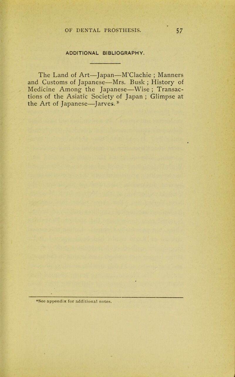ADDITIONAL BIBLIOGRAPHY. The Land of Art—Japan—M’Clachie ; Manners and Customs of Japanese—Mrs. Busk ; History of Medicine Among the Japanese—Wise ; Transac- tions of the Asiatic Society of Japan ; Glimpse at the Art of Japanese—Jarves.*