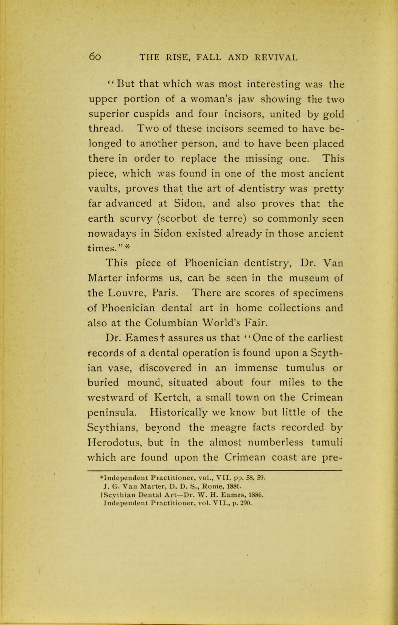 “But that which was most interesting was the upper portion of a woman’s jaw showing the two superior cuspids and four incisors, united by gold thread. Two of these incisors seemed to have be- longed to another person, and to have been placed there in order to replace the missing one. This piece, which was found in one of the most ancient vaults, proves that the art of .dentistry was pretty far advanced at Sidon, and also proves that the earth scurvy (scorbot de terre) so commonly seen nowadays in Sidon existed already in those ancient times. ” * This piece of Phoenician dentistry, Dr. Van Marter informs us, can be seen in the museum of the Louvre, Paris. There are scores of specimens of Phoenician dental art in home collections and also at the Columbian World’s Fair. Dr. Eames t assures us that “One of the earliest records of a dental operation is found upon a Scyth- ian vase, discovered in an immense tumulus or buried mound, situated about four miles to the westward of Kertch, a small town on the Crimean peninsula. Historically we know but little of the Scythians, beyond the meagre facts recorded by Herodotus, but in the almost numberless tumuli which are found upon the Crimean coast are pre- ♦Independent Practitioner, vol., VII. pp. 58, 59. J. G. Van Marter, D. D. S., Rome, 1886. tScythian Dental Art—Dr. W. H. Eames, 1886. Independent Practitioner, vol. VII., p. 290.