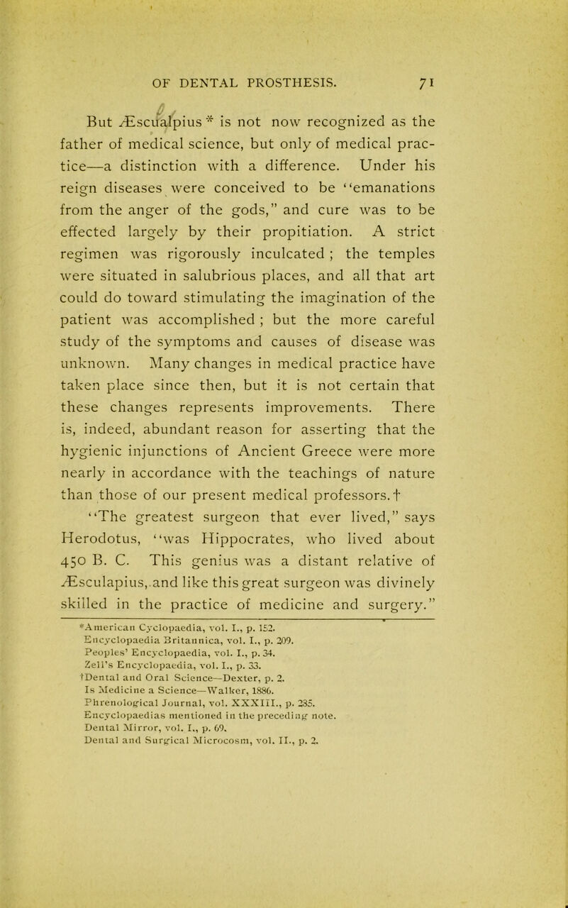 But yEsciialpius * is not now recognized as the father of medical science, but only of medical prac- tice—a distinction with a difference. Under his reign diseases were conceived to be “emanations from the anger of the gods,” and cure was to be effected largely by their propitiation. A strict regimen was rigorously inculcated ; the temples were situated in salubrious places, and all that art could do toward stimulating the imagination of the patient was accomplished ; but the more careful study of the symptoms and causes of disease was unknown. Many changes in medical practice have taken place since then, but it is not certain that these changes represents improvements. There is, indeed, abundant reason for asserting that the hygienic injunctions of Ancient Greece were more nearly in accordance with the teachings of nature than those of our present medical professors, t “The greatest surgeon that ever lived,” says Herodotus, “was Hippocrates, who lived about 450 B. C. This genius was a distant relative of y£sculapius,.and like this great surgeon was divinely skilled in the practice of medicine and surgery.” ^American Cyclopaedia, vol. I., p. 152. Encyclopaedia Britannica, vol. I., p. 209. Peoples’ Enc3’clopaedia, vol. I., p. 34. Zell’s Encyclopaedia, vol. I., p. 33. tDental and Oral Science—Dexter, p. 2. Is Medicine a Science—Walker, 1880. Phrenological Journal, vol. XXXIII., p. 235. Encyclopaedias mentioned in the preceding note. Dental Mirror, vol. I., p. 69. Dental and Surgical Microcosm, vol. II., p. 2.