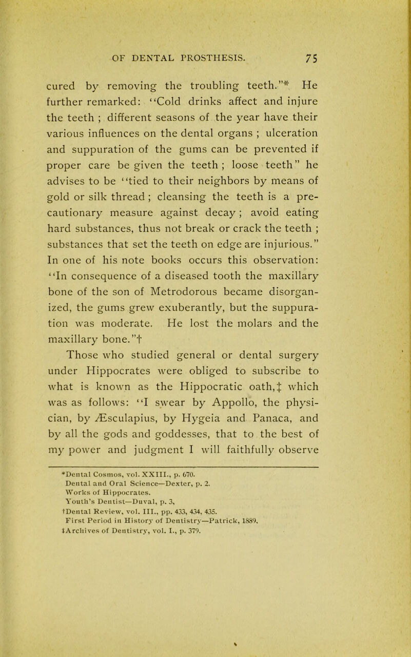 cured by removing the troubling teeth.”* He further remarked: “Cold drinks affect and injure the teeth ; different seasons of the year have their various influences on the dental organs ; ulceration and suppuration of the gums can be prevented if proper care be given the teeth; loose teeth” he advises to be “tied to their neighbors by means of gold or silk thread ; cleansing the teeth is a pre- cautionary measure against decay; avoid eating hard substances, thus not break or crack the teeth ; substances that set the teeth on edge are injurious.” In one of his note books occurs this observation: “In consequence of a diseased tooth the maxillary bone of the son of Metrodorous became disorgan- ized, the gums grew exuberantly, but the suppura- tion was moderate. He lost the molars and the maxillary bone.”+ Those who studied general or dental surgery under Hippocrates were obliged to subscribe to what is known as the Hippocratic oath,:): which was as follows: “I swear by Appollo, the physi- cian, by TEsculapius, by Hygeia and Panaca, and by all the gods and goddesses, that to the best of my power and judgment I will faithfully observe *Dental Cosmos, vol. XXIII., p. 670. Dental and Oral Science—Dexter, p. 2. Works of Hippocrates. Youth’s Dentist—Duval, p. 3, tDental Review, vol. III., pp. 433, 434, 435. First Period in History of Dentistry—Patrick, 1889, tArchives of Dentistry, vol. I., p. 379.